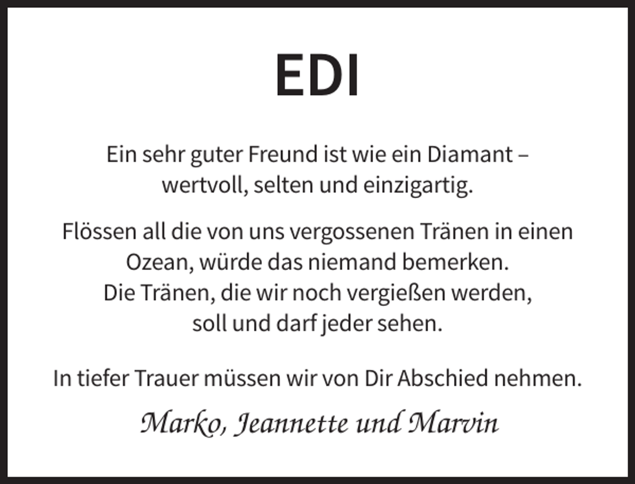 <p>EDI<br />Ein sehr guter Freund ist wie ein Diamant –<br />wertvoll, selten und einzigartig.<br />Flössen all die von uns vergossenen Tränen in einen<br />Ozean, würde das niemand bemerken.<br />Die Tränen, die wir noch vergießen werden,<br />soll und darf jeder sehen.<br />In tiefer Trauer müssen wir von Dir Abschied nehmen.</p><p>Marko, Jeannette und Marvin</p>