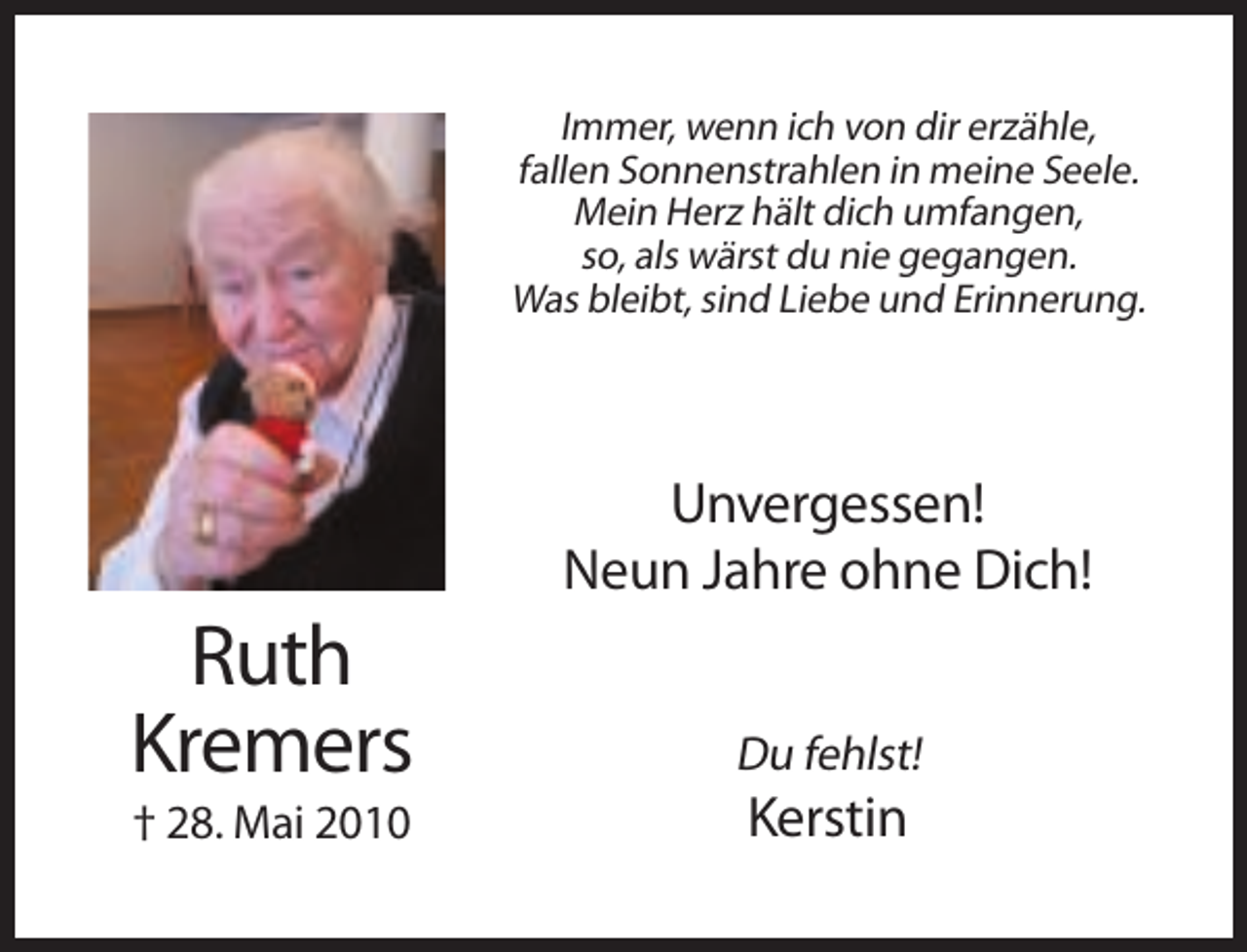 <p>Immer, wenn ich von dir erzähle,<br />fallen Sonnenstrahlen in meine Seele.<br />Mein Herz hält dich umfangen,<br />so, als wärst du nie gegangen.<br />Was bleibt, sind Liebe und Erinnerung.</p><p>Unvergessen!<br />Neun Jahre ohne Dich!</p><p>Ruth<br />Kremers</p><p>Du fehlst!</p><p>† 28. Mai 2010</p><p>Kerstin</p>