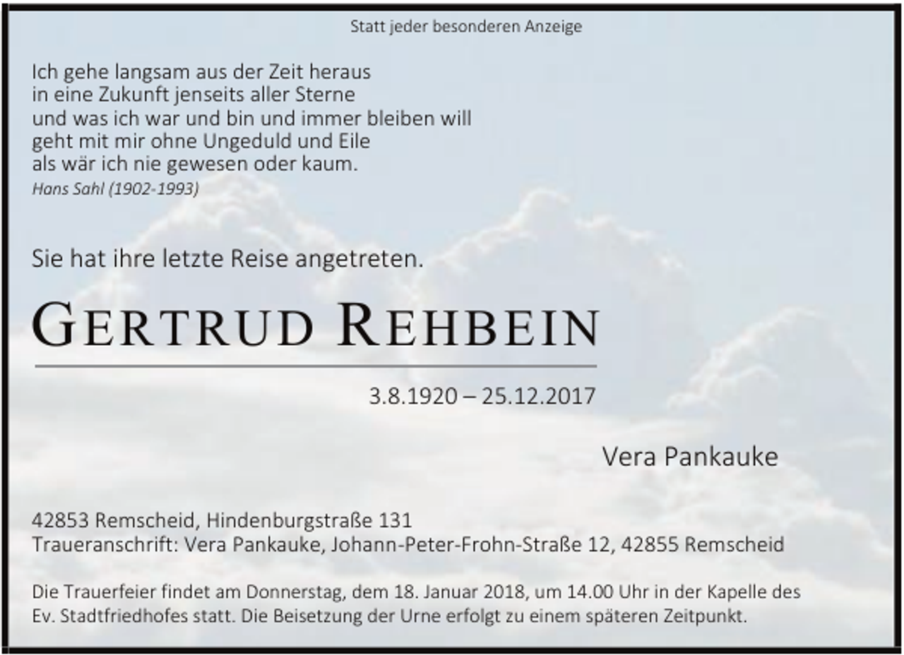 <p>Statt jeder besonderen Anzeige</p><p>Ich gehe langsam aus der Zeit heraus<br />in eine Zukunft jenseits aller Sterne<br />und was ich war und bin und immer bleiben will<br />geht mit mir ohne Ungeduld und Eile<br />als wär ich nie gewesen oder kaum.<br />Hans Sahl (1902-1993)</p><p>Sie hat ihre letzte Reise angetreten.</p><p>G ERTRU D R EHBE IN<br />3.8.1920 – 25.12.2017</p><p>Vera Pankauke<br />42853 Remscheid, Hindenburgstraße 131<br />Traueranschrift: Vera Pankauke, Johann-Peter-Frohn-Straße 12, 42855 Remscheid<br />Die Trauerfeier findet am Donnerstag, dem 18. Januar 2018, um 14.00 Uhr in der Kapelle des<br />Ev. Stadtfriedhofes statt. Die Beisetzung der Urne erfolgt zu einem späteren Zeitpunkt.</p>