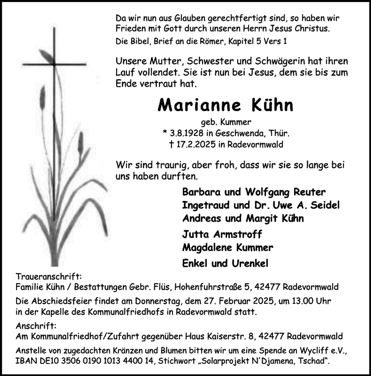 <p>Da wir nun aus Glauben gerechtfertigt sind, so haben wir<br />Frieden mit Gott durch unseren Herrn Jesus Christus.<br />Die Bibel, Brief an die Römer, Kapitel 5 Vers 1</p><p>Unsere Mutter, Schwester und Schwägerin hat ihren<br />Lauf vollendet. Sie ist nun bei Jesus, dem sie bis zum<br />Ende vertraut hat.</p><p>Marianne Kühn<br />geb. Kummer<br />* 3.8.1928 in Geschwenda, Thür.<br />† 17.2.2025 in Radevormwald</p><p>Wir sind traurig, aber froh, dass wir sie so lange bei<br />uns haben durften.</p><p>Barbara und Wolfgang Reuter<br />Ingetraud und Dr. Uwe A. Seidel<br />Andreas und Margit Kühn<br />Jutta Armstroff<br />Magdalene Kummer<br />Enkel und Urenkel<br />Traueranschrift:<br />Familie Kühn / Bestattungen Gebr. Flüs, Hohenfuhrstraße 5, 42477 Radevormwald<br />Die Abschiedsfeier findet am Donnerstag, dem 27. Februar 2025, um 13.00 Uhr<br />in der Kapelle des Kommunalfriedhofs in Radevormwald statt.<br />Anschrift:<br />Am Kommunalfriedhof/Zufahrt gegenüber Haus Kaiserstr. 8, 42477 Radevormwald<br />Anstelle von zugedachten Kränzen und Blumen bitten wir um eine Spende an Wycliff e.V.,<br />IBAN DE10 3506 0190 1013 4400 14, Stichwort „Solarprojekt N'Djamena, Tschad“.</p>