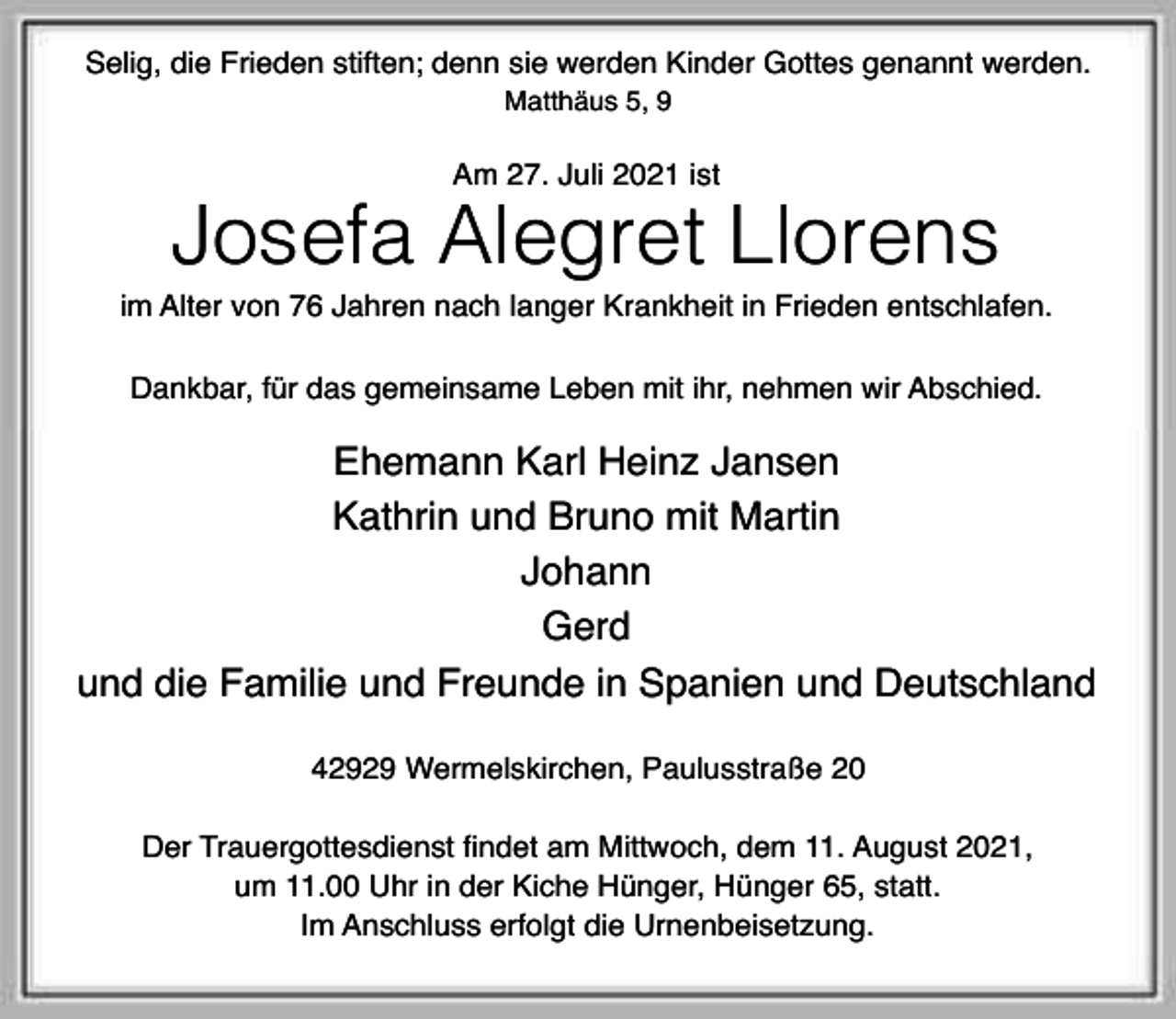 <p>Selig, die Frieden stiften; denn sie werden Kinder Gottes genannt werden.<br />Matthäus 5, 9</p><p>Am 27. Juli 2021 ist</p><p>Josefa Alegret Llorens</p><p>im Alter von 76 Jahren nach langer Krankheit in Frieden entschlafen.<br />Dankbar, für das gemeinsame Leben mit ihr, nehmen wir Abschied.</p><p>Ehemann Karl Heinz Jansen<br />Kathrin und Bruno mit Martin<br />Johann<br />Gerd<br />und die Familie und Freunde in Spanien und Deutschland<br />42929 Wermelskirchen, Paulusstraße 20<br />Der Trauergottesdienst findet am Mittwoch, dem 11. August 2021,<br />um 11.00 Uhr in der Kiche Hünger, Hünger 65, statt.<br />Im Anschluss erfolgt die Urnenbeisetzung.</p>