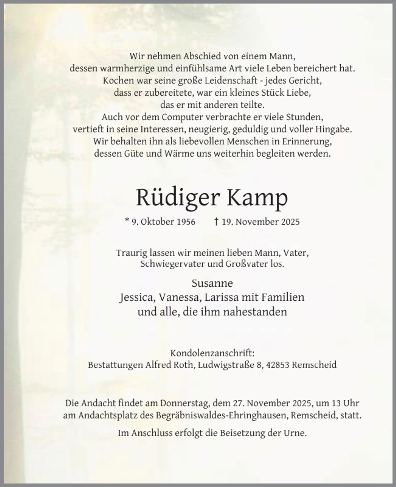 <p>Wir nehmen Abschied von einem Mann,<br />dessen warmherzige und einfühlsame Art viele Leben bereichert hat.<br />Kochen war seine große Leidenschaft - jedes Gericht,<br />dass er zubereitete, war ein kleines Stück Liebe,<br />das er mit anderen teilte.<br />Auch vor dem Computer verbrachte er viele Stunden,<br />vertieft in seine Interessen, neugierig, geduldig und voller Hingabe.<br />Wir behalten ihn als liebevollen Menschen in Erinnerung,<br />dessen Güte und Wärme uns weiterhin begleiten werden.</p><p>Rüdiger Kamp<br />* 9. Oktober 1956</p><p>† 19. November 2025</p><p>Traurig lassen wir meinen lieben Mann, Vater,<br />Schwiegervater und Großvater los.</p><p>Susanne<br />Jessica, Vanessa, Larissa mit Familien<br />und alle, die ihm nahestanden<br />Kondolenzanschrift:<br />Bestattungen Alfred Roth, Ludwigstraße 8, 42853 Remscheid<br />Die Andacht ﬁndet am Donnerstag, dem 27. November 2025, um 13 Uhr<br />am Andachtsplatz des Begräbniswaldes-Ehringhausen, Remscheid, statt.<br />Im Anschluss erfolgt die Beisetzung der Urne.</p>