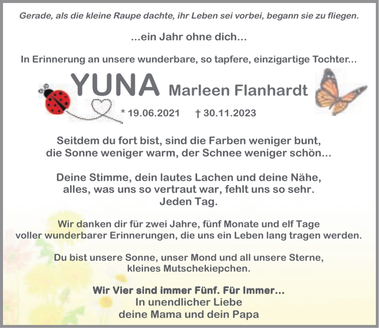 <p>Gerade, als die kleine Raupe dachte, ihr Leben sei vorbei, begann sie zu fliegen.</p><p>...ein Jahr ohne dich...<br />In Erinnerung an unsere wunderbare, so tapfere, einzigartige Tochter...</p><p>YUNA Marleen Flanhardt<br />* 19.06.2021</p><p>† 30.11.2023</p><p>Seitdem du fort bist, sind die Farben weniger bunt,<br />die Sonne weniger warm, der Schnee weniger schön...<br />Deine Stimme, dein lautes Lachen und deine Nähe,<br />alles, was uns so vertraut war, fehlt uns so sehr.<br />Jeden Tag.<br />Wir danken dir für zwei Jahre, fünf Monate und elf Tage<br />voller wunderbarer Erinnerungen, die uns ein Leben lang tragen werden.<br />Du bist unsere Sonne, unser Mond und all unsere Sterne,<br />kleines Mutschekiepchen.<br />Wir Vier sind immer Fünf. Für Immer...</p><p>In unendlicher Liebe<br />deine Mama und dein Papa</p>