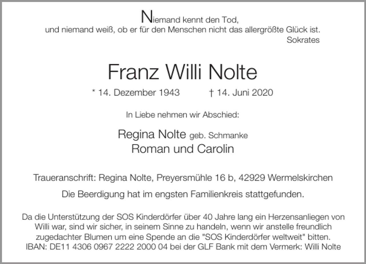 <p>N</p><p>iemand kennt den Tod,<br />und niemand weiß, ob er für den Menschen nicht das allergrößte Glück ist.<br />Sokrates</p><p>Franz Willi Nolte</p><p>* 14. Dezember 1943</p><p>† 14. Juni 2020</p><p>In Liebe nehmen wir Abschied:</p><p>Regina Nolte geb. Schmanke<br />Roman und Carolin<br />Traueranschrift: Regina Nolte, Preyersmühle 16 b, 42929 Wermelskirchen<br />Die Beerdigung hat im engsten Familienkreis stattgefunden.<br />Da die Unterstützung der SOS Kinderdörfer über 40 Jahre lang ein Herzensanliegen von<br />Willi war, sind wir sicher, in seinem Sinne zu handeln, wenn wir anstelle freundlich<br />zugedachter Blumen um eine Spende an die "SOS Kinderdörfer weltweit" bitten.<br />IBAN: DE11 4306 0967 222004 bei der GLF Bank mit dem Vermerk: Willi Nolte</p>