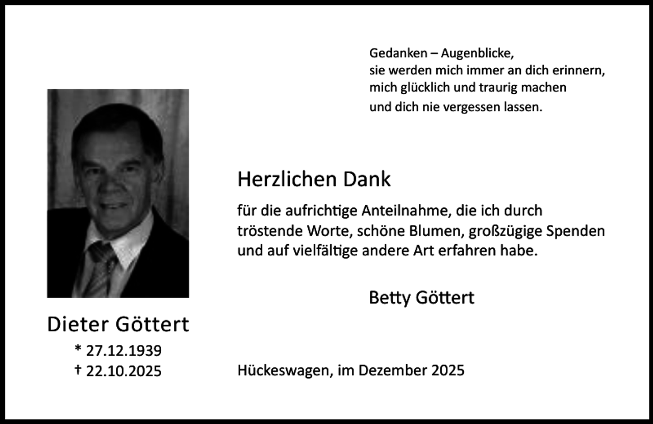 <p>Gedanken – Augenblicke,<br />sie werden mich immer an dich erinnern,<br />mich glücklich und traurig machen<br />und dich nie vergessen lassen.</p><p>Herzlichen Dank<br />für die aufrichtige Anteilnahme, die ich durch<br />tröstende Worte, schöne Blumen, großzügige Spenden<br />und auf vielfältige andere Art erfahren habe.</p><p>Dieter Göttert<br />* 27.12.1939<br />† 22.10.2025</p><p>Betty Göttert<br />Hückeswagen, im Dezember 2025</p>