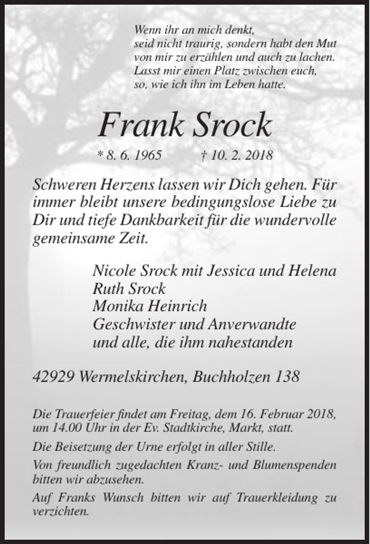<p>Wenn ihr an mich denkt,<br />seid nicht traurig, sondern habt den Mut<br />von mir zu erzählen und auch zu lachen.<br />Lasst mir einen Platz zwischen euch,<br />so, wie ich ihn im Leben hatte.</p><p>Frank Srock<br />* 8. 6. 1965</p><p>† 10. 2. 2018</p><p>Schweren Herzens lassen wir Dich gehen. Für<br />immer bleibt unsere bedingungslose Liebe zu<br />Dir und tiefe Dankbarkeit für die wundervolle<br />gemeinsame Zeit.<br />Nicole Srock mit Jessica und Helena<br />Ruth Srock<br />Monika Heinrich<br />Geschwister und Anverwandte<br />und alle, die ihm nahestanden<br />42929 Wermelskirchen, Buchholzen 138<br />Die Trauerfeier findet am Freitag, dem 16. Februar 2018,<br />um 14.00 Uhr in der Ev. Stadtkirche, Markt, statt.<br />Die Beisetzung der Urne erfolgt in aller Stille.<br />Von freundlich zugedachten Kranz- und Blumenspenden<br />bitten wir abzusehen.<br />Auf Franks Wunsch bitten wir auf Trauerkleidung zu<br />verzichten.</p>