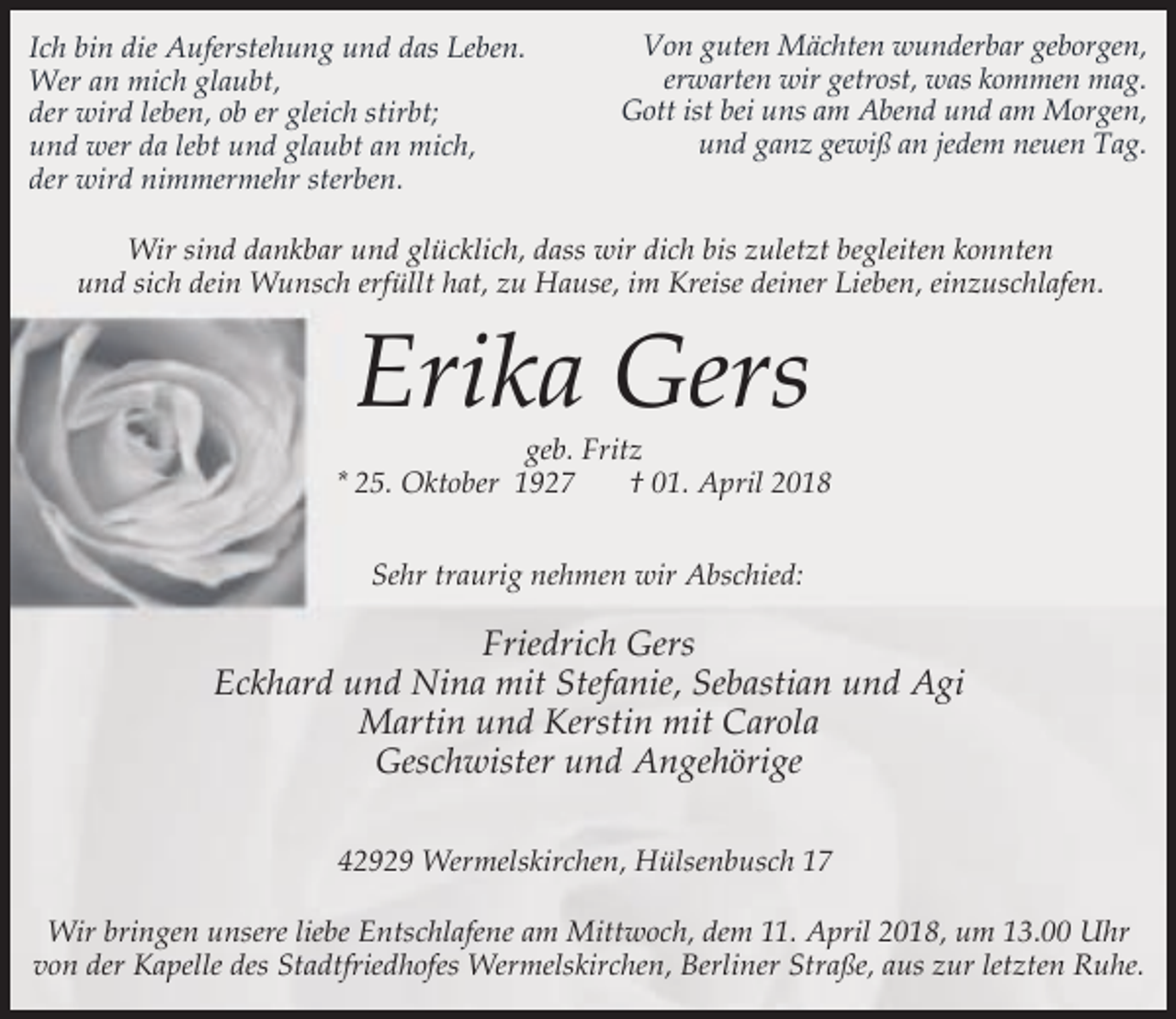 <p>Ich bin die Auferstehung und das Leben.<br />Wer an mich glaubt,<br />der wird leben, ob er gleich stirbt;<br />und wer da lebt und glaubt an mich,<br />der wird nimmermehr sterben.</p><p>Von guten Mächten wunderbar geborgen,<br />erwarten wir getrost, was kommen mag.<br />Gott ist bei uns am Abend und am Morgen,<br />und ganz gewiß an jedem neuen Tag.</p><p>Wir sind dankbar und glücklich, dass wir dich bis zuletzt begleiten konnten<br />und sich dein Wunsch erfüllt hat, zu Hause, im Kreise deiner Lieben, einzuschlafen.</p><p>Erika Gers</p><p>geb. Fritz<br />* 25. Oktober 1927<br />† 01. April 2018<br />Sehr traurig nehmen wir Abschied:</p><p>Friedrich Gers<br />Eckhard und Nina mit Stefanie, Sebastian und Agi<br />Martin und Kerstin mit Carola<br />Geschwister und Angehörige<br />42929 Wermelskirchen, Hülsenbusch 17<br />Wir bringen unsere liebe Entschlafene am Mittwoch, dem 11. April 2018, um 13.00 Uhr<br />von der Kapelle des Stadtfriedhofes Wermelskirchen, Berliner Straße, aus zur letzten Ruhe.</p>