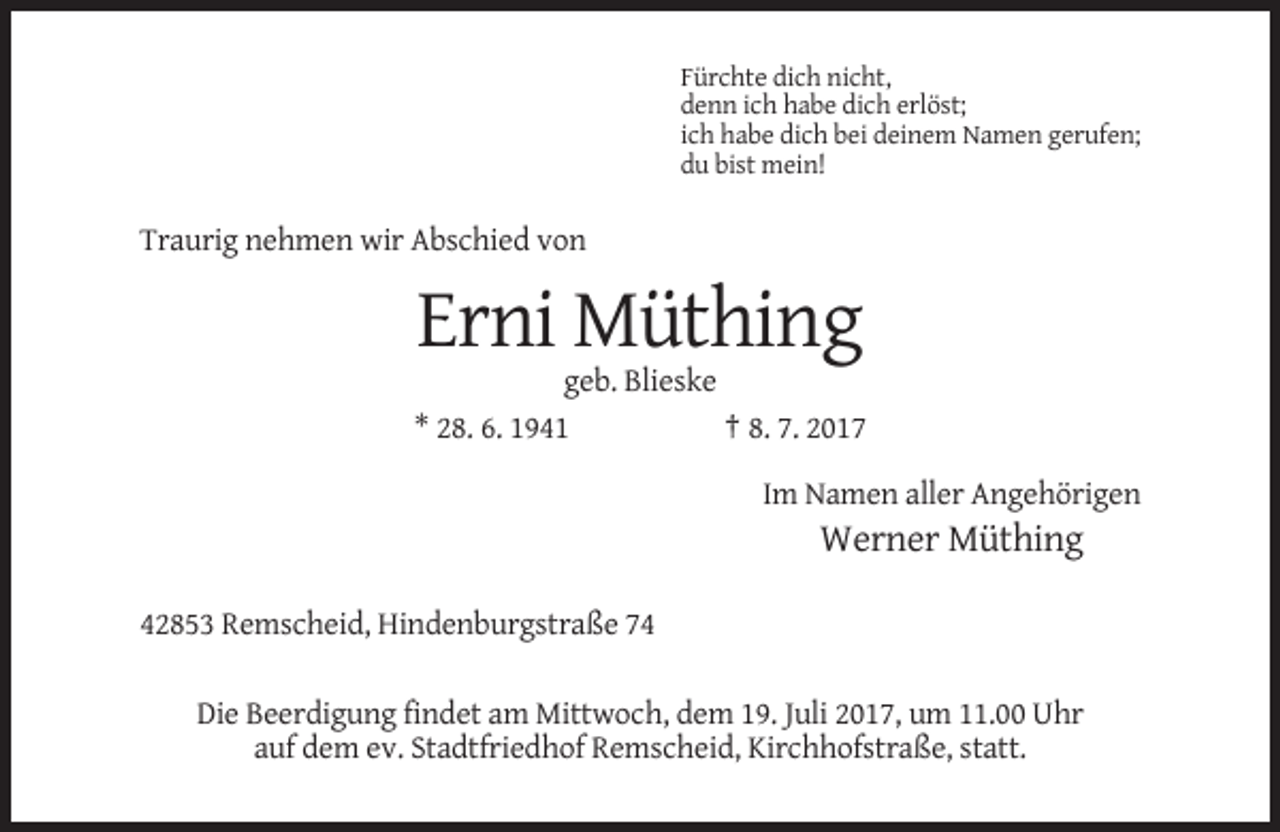 <p>Fürchte dich nicht,<br />denn ich habe dich erlöst;<br />ich habe dich bei deinem Namen gerufen;<br />du bist mein!</p><p>Traurig nehmen wir Abschied von</p><p>Erni Müthing<br />geb. Blieske<br />* 28. 6. 1941<br />† 8. 7. 2017<br />Im Namen aller Angehörigen</p><p>Werner Müthing<br />42853 Remscheid, Hindenburgstraße 74<br />Die Beerdigung findet am Mittwoch, dem 19. Juli 2017, um 11.00 Uhr<br />auf dem ev. Stadtfriedhof Remscheid, Kirchhofstraße, statt.</p>