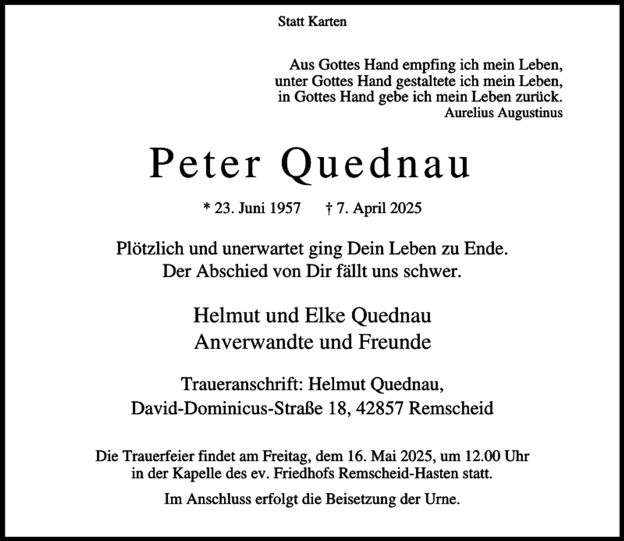 <p>Statt Karten</p><p>Aus Gottes Hand empfing ich mein Leben,<br />unter Gottes Hand gestaltete ich mein Leben,<br />in Gottes Hand gebe ich mein Leben zurück.</p><p>Aurelius Augustinus</p><p>Peter Quednau<br />* 23. Juni 1957</p><p>† 7. April 2025</p><p>Plötzlich und unerwartet ging Dein Leben zu Ende.<br />Der Abschied von Dir fällt uns schwer.</p><p>Helmut und Elke Quednau<br />Anverwandte und Freunde<br />Traueranschrift: Helmut Quednau,<br />David-Dominicus-Straße 18, 42857 Remscheid<br />Die Trauerfeier findet am Freitag, dem 16. Mai 2025, um 12.00 Uhr<br />in der Kapelle des ev. Friedhofs Remscheid-Hasten statt.<br />Im Anschluss erfolgt die Beisetzung der Urne.</p>