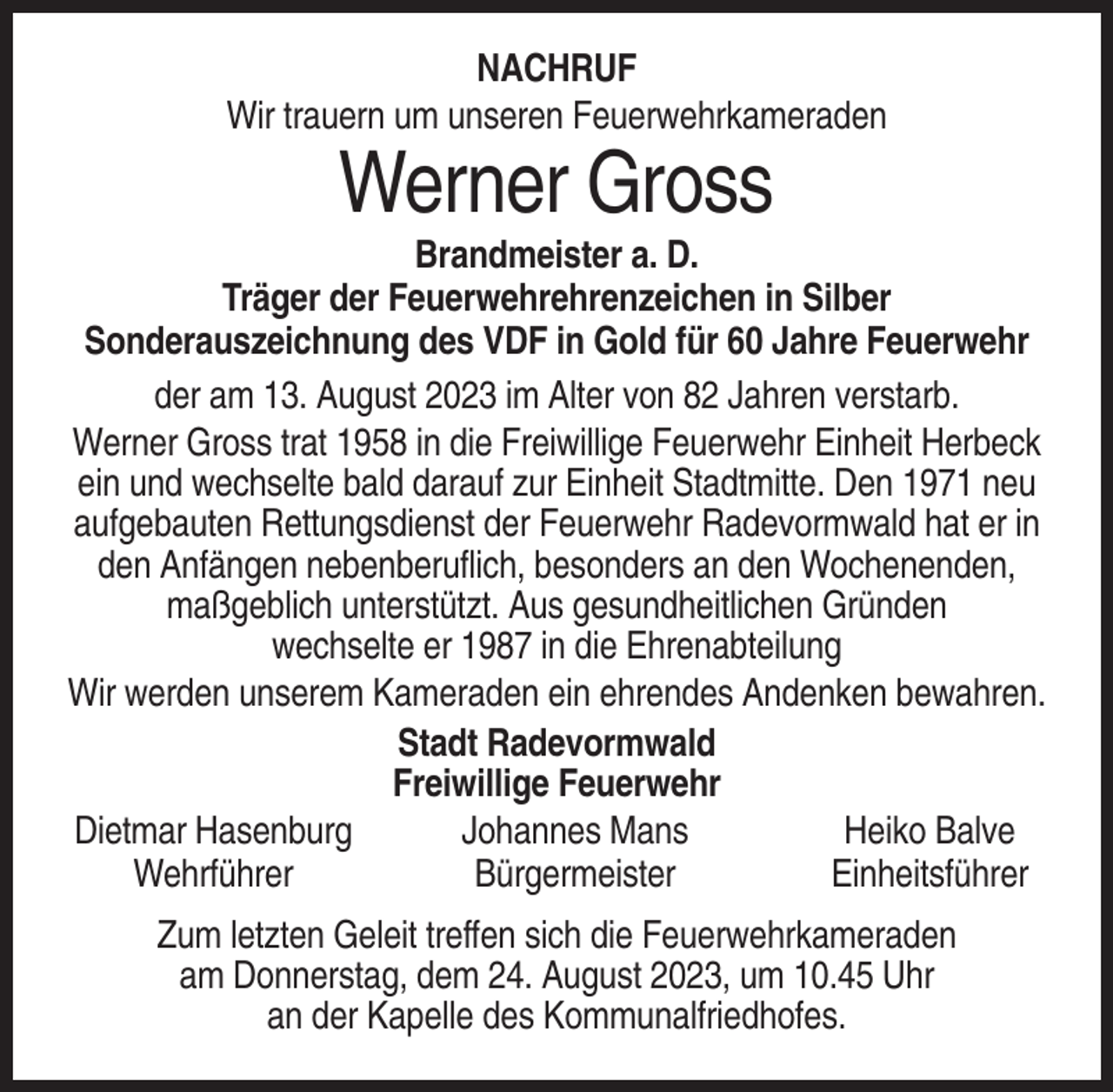 <p>NACHRUF<br />Wir trauern um unseren Feuerwehrkameraden</p><p>Werner Gross<br />Brandmeister a. D.<br />Träger der Feuerwehrehrenzeichen in Silber<br />Sonderauszeichnung des VDF in Gold für 60 Jahre Feuerwehr<br />der am 13. August 2023 im Alter von 82 Jahren verstarb.<br />Werner Gross trat 1958 in die Freiwillige Feuerwehr Einheit Herbeck<br />ein und wechselte bald darauf zur Einheit Stadtmitte. Den 1971 neu<br />aufgebauten Rettungsdienst der Feuerwehr Radevormwald hat er in<br />den Anfängen nebenberuflich, besonders an den Wochenenden,<br />maßgeblich unterstützt. Aus gesundheitlichen Gründen<br />wechselte er 1987 in die Ehrenabteilung<br />Wir werden unserem Kameraden ein ehrendes Andenken bewahren.<br />Stadt Radevormwald<br />Freiwillige Feuerwehr<br />Dietmar Hasenburg<br />Johannes Mans<br />Heiko Balve<br />Wehrführer<br />Bürgermeister<br />Einheitsführer<br />Zum letzten Geleit treffen sich die Feuerwehrkameraden<br />am Donnerstag, dem 24. August 2023, um 10.45 Uhr<br />an der Kapelle des Kommunalfriedhofes.</p>