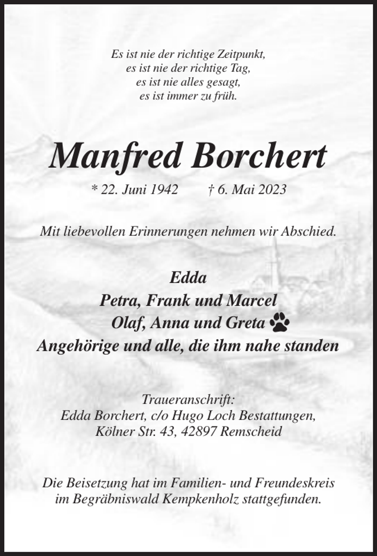<p>Es ist nie der richtige Zeitpunkt,<br />es ist nie der richtige Tag,<br />es ist nie alles gesagt,<br />es ist immer zu früh.</p><p>Manfred Borchert<br />* 22. Juni 1942</p><p>† 6. Mai 2023</p><p>Mit liebevollen Erinnerungen nehmen wir Abschied.</p><p>Edda<br />Petra, Frank und Marcel<br />Olaf, Anna und Greta<br />Angehörige und alle, die ihm nahe standen<br />Traueranschrift:<br />Edda Borchert, c/o Hugo Loch Bestattungen,<br />Kölner Str. 43, 42897 Remscheid</p><p>Die Beisetzung hat im Familien- und Freundeskreis<br />im Begräbniswald Kempkenholz stattgefunden.</p>
