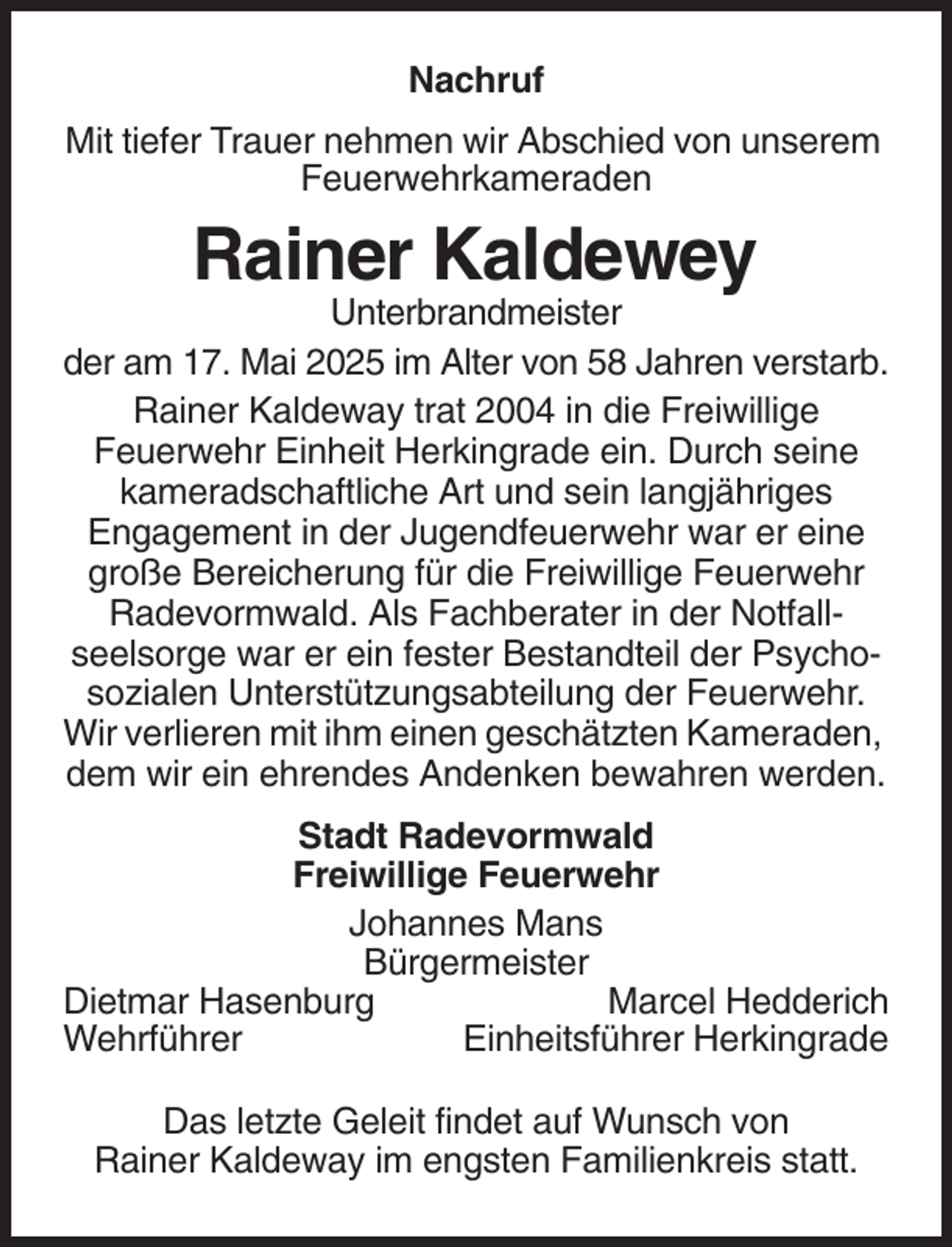 <p>Nachruf<br />Mit tiefer Trauer nehmen wir Abschied von unserem<br />Feuerwehrkameraden</p><p>Rainer Kaldewey<br />Unterbrandmeister<br />der am 17. Mai 2025 im Alter von 58 Jahren verstarb.<br />Rainer Kaldeway trat 2004 in die Freiwillige<br />Feuerwehr Einheit Herkingrade ein. Durch seine<br />kameradschaftliche Art und sein langjähriges<br />Engagement in der Jugendfeuerwehr war er eine<br />große Bereicherung für die Freiwillige Feuerwehr<br />Radevormwald. Als Fachberater in der Notfallseelsorge war er ein fester Bestandteil der Psychosozialen Unterstützungsabteilung der Feuerwehr.<br />Wir verlieren mit ihm einen geschätzten Kameraden,<br />dem wir ein ehrendes Andenken bewahren werden.<br />Stadt Radevormwald<br />Freiwillige Feuerwehr<br />Johannes Mans<br />Bürgermeister<br />Dietmar Hasenburg<br />Marcel Hedderich<br />Wehrführer<br />Einheitsführer Herkingrade<br />Das letzte Geleit findet auf Wunsch von<br />Rainer Kaldeway im engsten Familienkreis statt.</p>