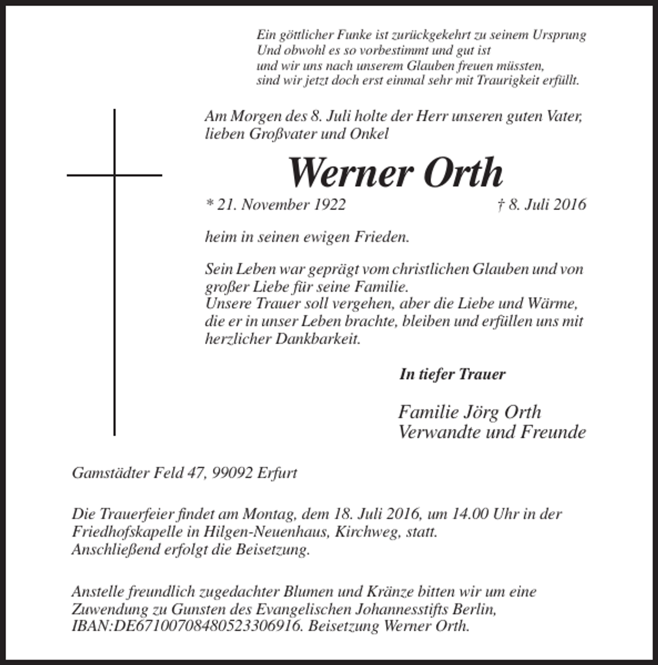 <p>Ein göttlicher Funke ist zurückgekehrt zu seinem Ursprung<br />Und obwohl es so vorbestimmt und gut ist<br />und wir uns nach unserem Glauben freuen müssten,<br />sind wir jetzt doch erst einmal sehr mit Traurigkeit erfüllt.</p><p>Am Morgen des 8. Juli holte der Herr unseren guten Vater,<br />lieben Großvater und Onkel</p><p>Werner Orth<br />* 21. November 1922</p><p>† 8. Juli 2016</p><p>heim in seinen ewigen Frieden.<br />Sein Leben war geprägt vom christlichen Glauben und von<br />großer Liebe für seine Familie.<br />Unsere Trauer soll vergehen, aber die Liebe und Wärme,<br />die er in unser Leben brachte, bleiben und erfüllen uns mit<br />herzlicher Dankbarkeit.<br />In tiefer Trauer</p><p>Familie Jörg Orth<br />Verwandte und Freunde<br />Gamstädter Feld 47, 99092 Erfurt<br />Die Trauerfeier findet am Montag, dem 18. Juli 2016, um 14.00 Uhr in der<br />Friedhofskapelle in Hilgen-Neuenhaus, Kirchweg, statt.<br />Anschließend erfolgt die Beisetzung.<br />Anstelle freundlich zugedachter Blumen und Kränze bitten wir um eine<br />Zuwendung zu Gunsten des Evangelischen Johannesstifts Berlin,<br />IBAN:DE67100708480523306916. Beisetzung Werner Orth.</p>