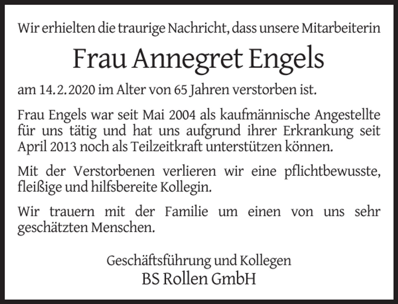 <p>Wir erhielten die traurige Nachricht, dass unsere Mitarbeiterin</p><p>Frau Annegret Engels<br />am 14.2.2020 im Alter von 65 Jahren verstorben ist.<br />Frau Engels war seit Mai 2004 als kaufmännische Angestellte<br />für uns tätig und hat uns aufgrund ihrer Erkrankung seit<br />April 2013 noch als Teilzeitkraft unterstützen können.<br />Mit der Verstorbenen verlieren wir eine pﬂichtbewusste,<br />ﬂeißige und hilfsbereite Kollegin.<br />Wir trauern mit der Familie um einen von uns sehr<br />geschätzten Menschen.<br />Geschäftsführung und Kollegen</p><p>BS Rollen GmbH</p>