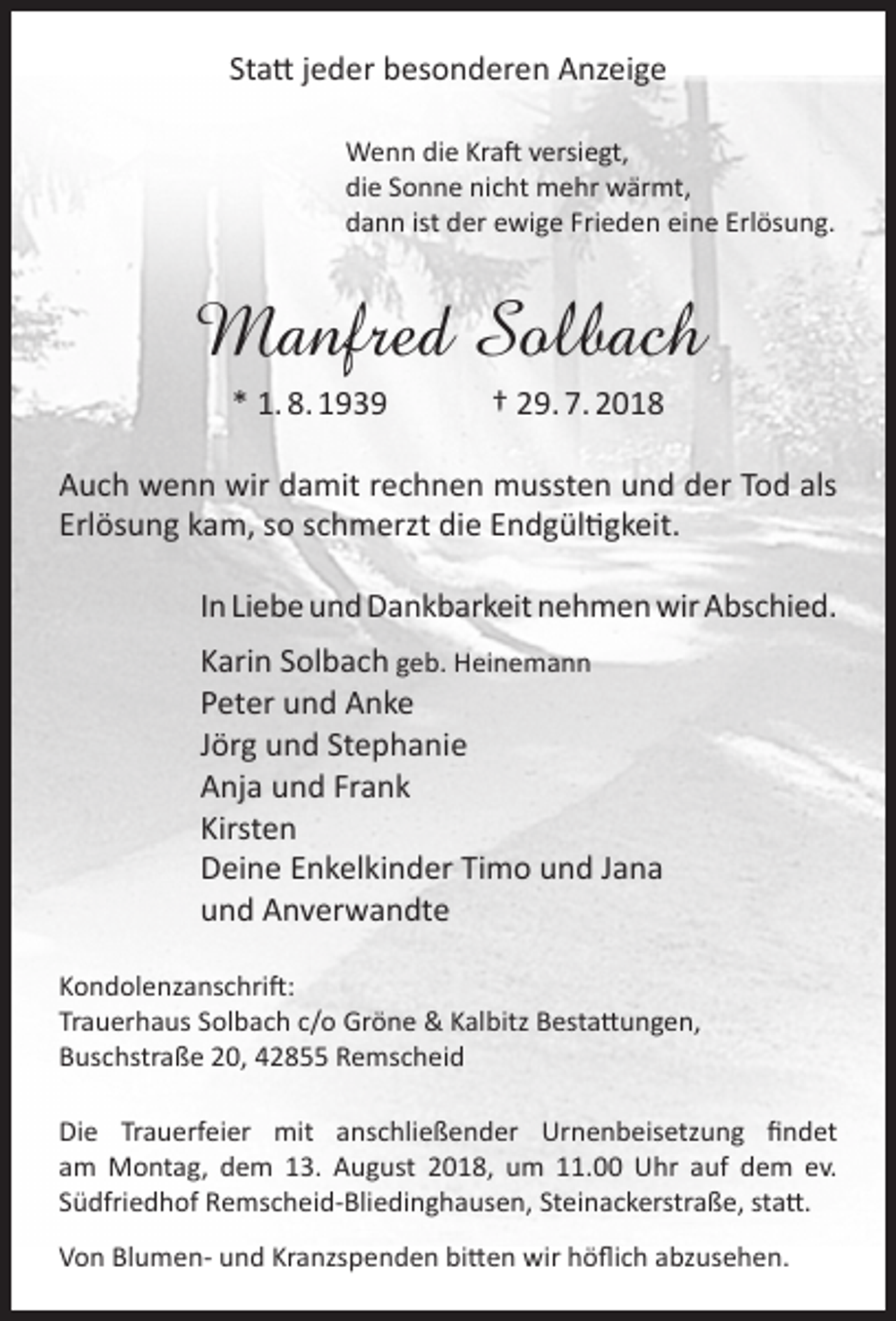 <p>Statt jeder besonderen Anzeige<br />Wenn die Kraft versiegt,<br />die Sonne nicht mehr wärmt,<br />dann ist der ewige Frieden eine Erlösung.</p><p>Manfred Solbach<br />* 1. 8. 1939</p><p>† 29. 7. 2018</p><p>Auch wenn wir damit rechnen mussten und der Tod als<br />Erlösung kam, so schmerzt die Endgültigkeit.<br />In Liebe und Dankbarkeit nehmen wir Abschied.<br />Karin Solbach geb. Heinemann<br />Peter und Anke<br />Jörg und Stephanie<br />Anja und Frank<br />Kirsten<br />Deine Enkelkinder Timo und Jana<br />und Anverwandte<br />Kondolenzanschrift:<br />Trauerhaus Solbach c/o Gröne &amp; Kalbitz Bestattungen,<br />Buschstraße 20, 42855 Remscheid<br />Die Trauerfeier mit anschließender Urnenbeisetzung findet<br />am Montag, dem 13. August 2018, um 11.00 Uhr auf dem ev.<br />Südfriedhof Remscheid-Bliedinghausen, Steinackerstraße, statt.<br />Von Blumen- und Kranzspenden bitten wir höflich abzusehen.</p>