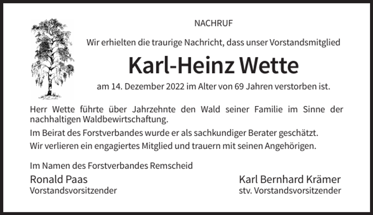 <p>NACHRUF<br />Wir erhielten die traurige Nachricht, dass unser Vorstandsmitglied</p><p>Karl-Heinz Wette<br />am 14. Dezember 2022 im Alter von 69 Jahren verstorben ist.<br />Herr Wette führte über Jahrzehnte den Wald seiner Familie im Sinne der<br />nachhaltigen Waldbewirtschaftung.<br />Im Beirat des Forstverbandes wurde er als sachkundiger Berater geschätzt.<br />Wir verlieren ein engagiertes Mitglied und trauern mit seinen Angehörigen.<br />Im Namen des Forstverbandes Remscheid</p><p>Ronald Paas</p><p>Karl Bernhard Krämer</p><p>Vorstandsvorsitzender</p><p>stv. Vorstandsvorsitzender</p>