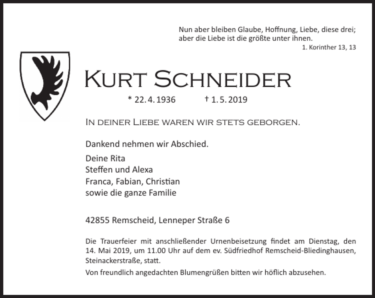 <p>Nun aber bleiben Glaube, Hoﬀnung, Liebe, diese drei;<br />aber die Liebe ist die größte unter ihnen.</p><p>1. Korinther 13, 13</p><p>Kurt Schneider<br />* 22. 4. 1936</p><p>† 1. 5. 2019</p><p>In deiner Liebe waren wir stets geborgen.<br />Dankend nehmen wir Abschied.<br />Deine Rita<br />Steﬀen und Alexa<br />Franca, Fabian, Christian<br />sowie die ganze Familie<br />42855 Remscheid, Lenneper Straße 6<br />Die Trauerfeier mit anschließender Urnenbeisetzung ﬁndet am Dienstag, den<br />14. Mai 2019, um 11.00 Uhr auf dem ev. Südfriedhof Remscheid-Bliedinghausen,<br />Steinackerstraße, statt.<br />Von freundlich angedachten Blumengrüßen bitten wir höﬂich abzusehen.</p>