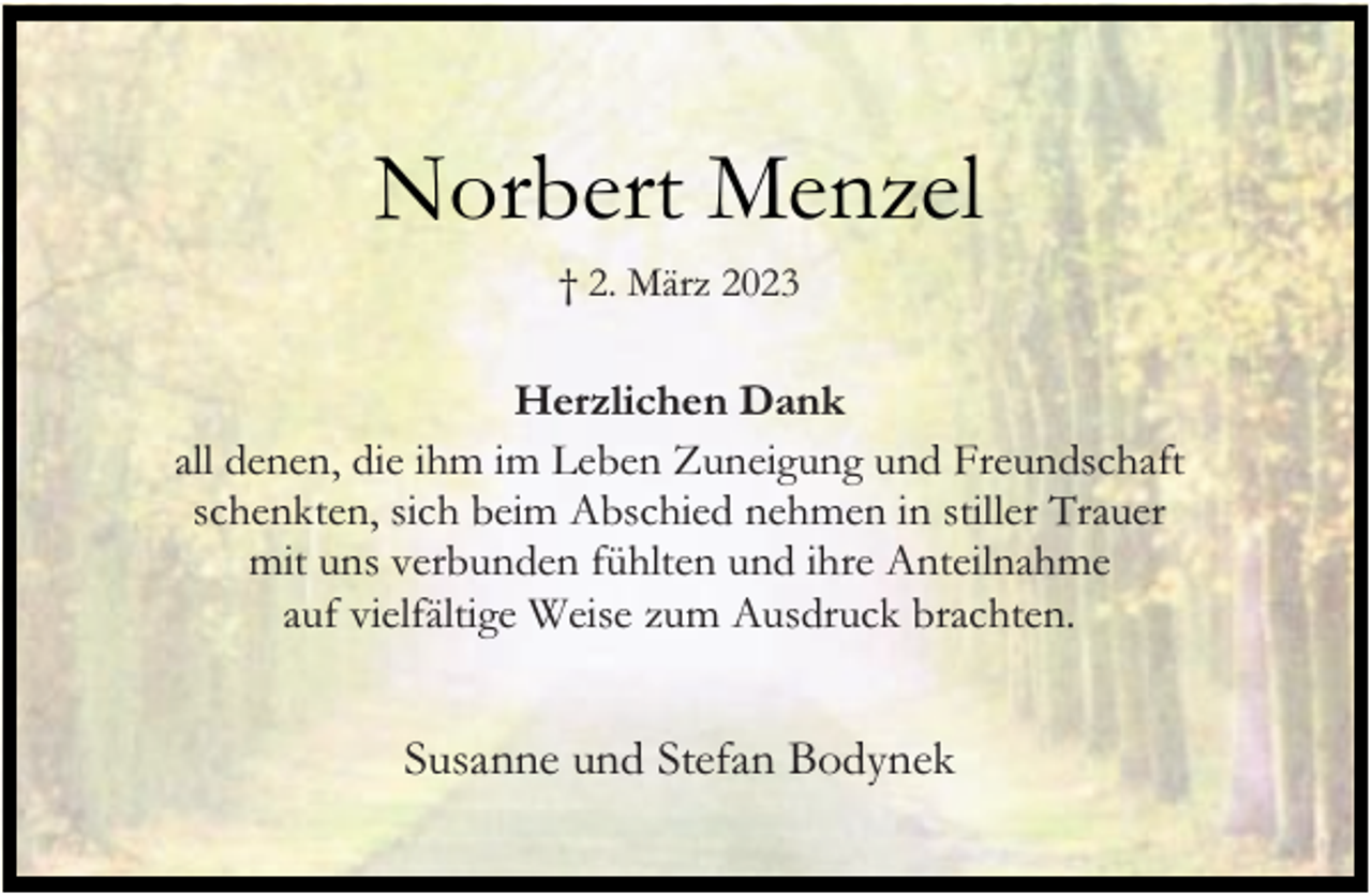 <p>Norbert Menzel<br />† 2. März 2023</p><p>Herzlichen Dank<br />all denen, die ihm im Leben Zuneigung und Freundschaft<br />schenkten, sich beim Abschied nehmen in stiller Trauer<br />mit uns verbunden fühlten und ihre Anteilnahme<br />auf vielfältige Weise zum Ausdruck brachten.</p><p>Susanne und Stefan Bodynek</p>