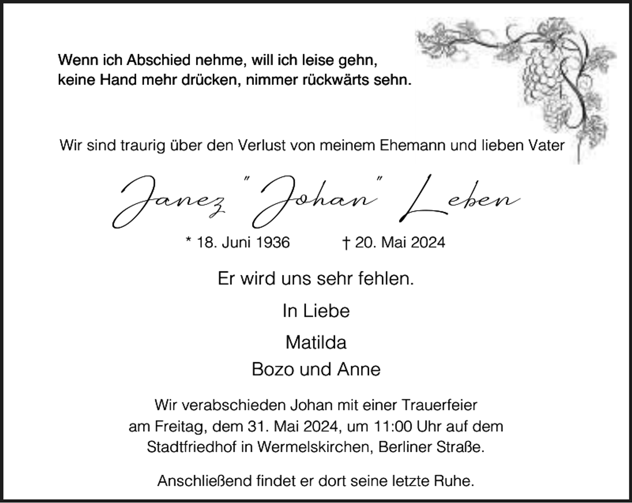 <p>Wenn ich Abschied nehme, will ich leise gehn,<br />keine Hand mehr drücken, nimmer rückwärts sehn.</p><p>Wir sind traurig über den Verlust von meinem Ehemann und lieben Vater</p><p>Janez "Johan" Leben<br />* 18. Juni 1936</p><p>† 20. Mai 2024</p><p>Er wird uns sehr fehlen.<br />In Liebe<br />Matilda<br />Bozo und Anne<br />Wir verabschieden Johan mit einer Trauerfeier<br />am Freitag, dem 31. Mai 2024, um 11:00 Uhr auf dem<br />Stadtfriedhof in Wermelskirchen, Berliner Straße.<br />Anschließend findet er dort seine letzte Ruhe.</p>