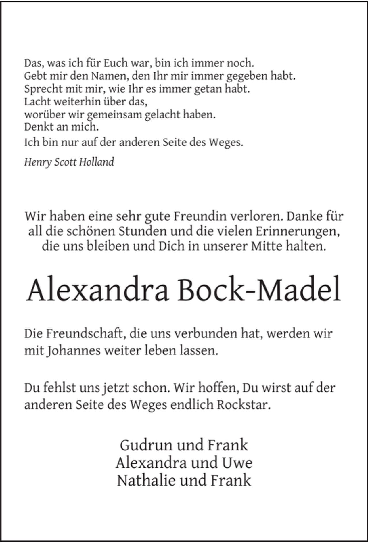 <p>Das, was ich für Euch war, bin ich immer noch.<br />Gebt mir den Namen, den Ihr mir immer gegeben habt.<br />Sprecht mit mir, wie Ihr es immer getan habt.<br />Lacht weiterhin über das,<br />worüber wir gemeinsam gelacht haben.<br />Denkt an mich.<br />Ich bin nur auf der anderen Seite des Weges.<br />Henry Scott Holland</p><p>Wir haben eine sehr gute Freundin verloren. Danke für<br />all die schönen Stunden und die vielen Erinnerungen,<br />die uns bleiben und Dich in unserer Mitte halten.</p><p>Alexandra Bock-Madel<br />Die Freundschaft, die uns verbunden hat, werden wir<br />mit Johannes weiter leben lassen.<br />Du fehlst uns jetzt schon. Wir hoffen, Du wirst auf der<br />anderen Seite des Weges endlich Rockstar.</p><p>Gudrun und Frank<br />Alexandra und Uwe<br />Nathalie und Frank</p>