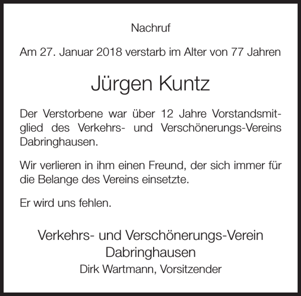 <p>Nachruf<br />Am 27. Januar 2018 verstarb im Alter von 77 Jahren</p><p>Jürgen Kuntz<br />Der Verstorbene war über 12 Jahre Vorstandsmitglied des Verkehrs- und Verschönerungs-Vereins<br />Dabringhausen.<br />Wir verlieren in ihm einen Freund, der sich immer für<br />die Belange des Vereins einsetzte.<br />Er wird uns fehlen.</p><p>Verkehrs- und Verschönerungs-Verein<br />Dabringhausen<br />Dirk Wartmann, Vorsitzender</p>
