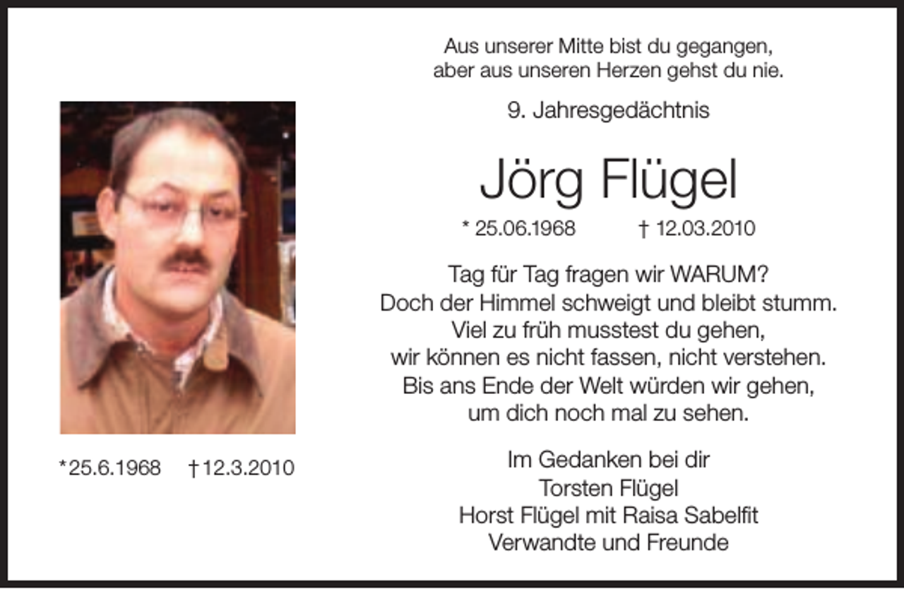 <p>Aus unserer Mitte bist du gegangen,<br />aber aus unseren Herzen gehst du nie.</p><p>9. Jahresgedächtnis</p><p>Jörg Flügel</p><p>* 25.06.1968</p><p>† 12.03.2010</p><p>Tag für Tag fragen wir WARUM?<br />Doch der Himmel schweigt und bleibt stumm.<br />Viel zu früh musstest du gehen,<br />wir können es nicht fassen, nicht verstehen.<br />Bis ans Ende der Welt würden wir gehen,<br />um dich noch mal zu sehen.<br />* 25.6.1968</p><p>† 12.3.2010</p><p>Im Gedanken bei dir<br />Torsten Flügel<br />Horst Flügel mit Raisa Sabelﬁt<br />Verwandte und Freunde</p>