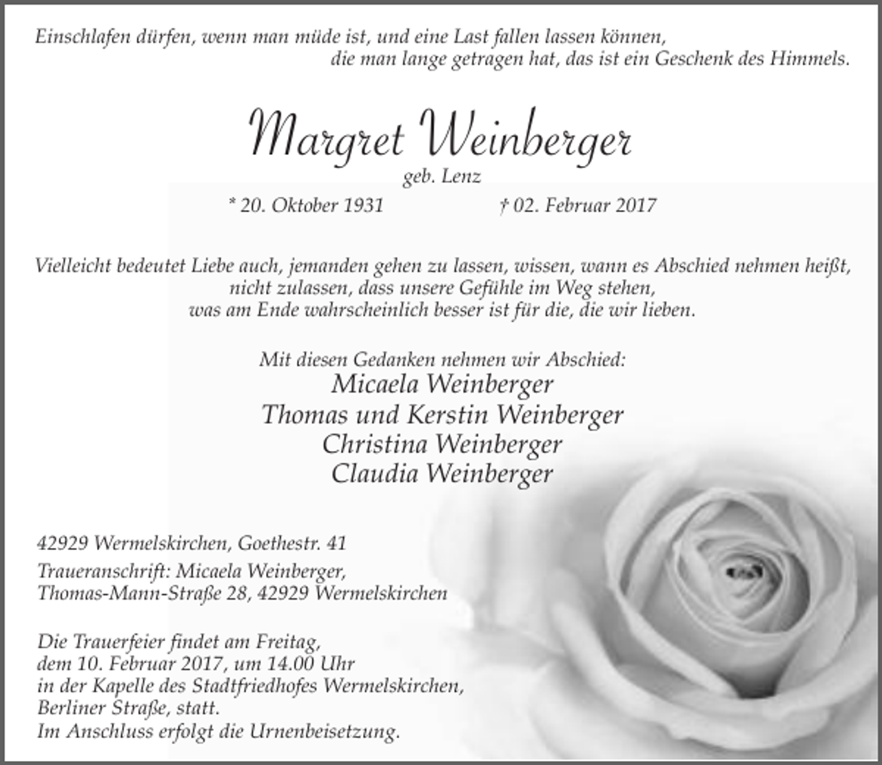 <p>Einschlafen dürfen, wenn man müde ist, und eine Last fallen lassen können,<br />die man lange getragen hat, das ist ein Geschenk des Himmels.</p><p>Margret Weinberger<br />geb. Lenz</p><p>* 20. Oktober 1931</p><p>† 02. Februar 2017</p><p>Vielleicht bedeutet Liebe auch, jemanden gehen zu lassen, wissen, wann es Abschied nehmen heißt,<br />nicht zulassen, dass unsere Gefühle im Weg stehen,<br />was am Ende wahrscheinlich besser ist für die, die wir lieben.<br />Mit diesen Gedanken nehmen wir Abschied:</p><p>Micaela Weinberger<br />Thomas und Kerstin Weinberger<br />Christina Weinberger<br />Claudia Weinberger</p><p>42929 Wermelskirchen, Goethestr. 41<br />Traueranschrift: Micaela Weinberger,<br />Thomas-Mann-Straße 28, 42929 Wermelskirchen<br />Die Trauerfeier findet am Freitag,<br />dem 10. Februar 2017, um 14.00 Uhr<br />in der Kapelle des Stadtfriedhofes Wermelskirchen,<br />Berliner Straße, statt.<br />Im Anschluss erfolgt die Urnenbeisetzung.</p>