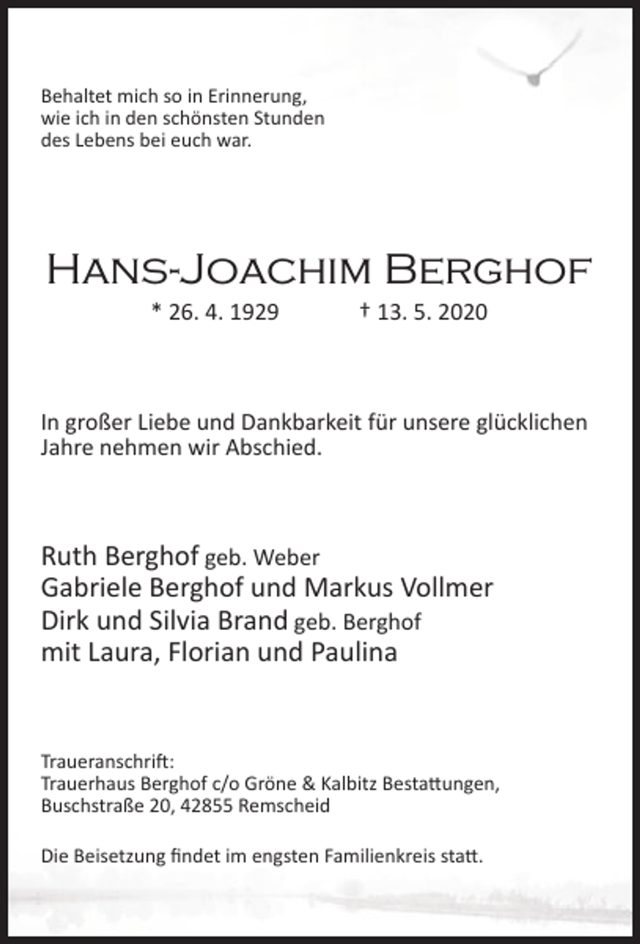 <p>Behaltet mich so in Erinnerung,<br />wie ich in den schönsten Stunden<br />des Lebens bei euch war.</p><p>Hans-Joachim Berghof<br />* 26. 4. 1929</p><p>† 13. 5. 2020</p><p>In großer Liebe und Dankbarkeit für unsere glücklichen<br />Jahre nehmen wir Abschied.</p><p>Ruth Berghof geb. Weber<br />Gabriele Berghof und Markus Vollmer<br />Dirk und Silvia Brand geb. Berghof<br />mit Laura, Florian und Paulina</p><p>Traueranschrift:<br />Trauerhaus Berghof c/o Gröne &amp; Kalbitz Bestattungen,<br />Buschstraße 20, 42855 Remscheid<br />Die Beisetzung ﬁndet im engsten Familienkreis statt.</p>