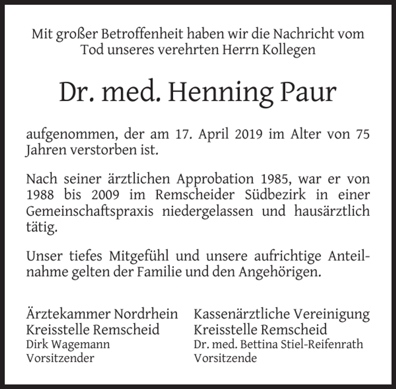 <p>Mit großer Betroffenheit haben wir die Nachricht vom<br />Tod unseres verehrten Herrn Kollegen</p><p>Dr. med. Henning Paur<br />aufgenommen, der am 17. April 2019 im Alter von 75<br />Jahren verstorben ist.<br />Nach seiner ärztlichen Approbation 1985, war er von<br />1988 bis 2009 im Remscheider Südbezirk in einer<br />Gemeinschaftspraxis niedergelassen und hausärztlich<br />tätig.<br />Unser tiefes Mitgefühl und unsere aufrichtige Anteilnahme gelten der Familie und den Angehörigen.<br />Ärztekammer Nordrhein<br />Kreisstelle Remscheid<br />Dirk Wagemann<br />Vorsitzender</p><p>Kassenärztliche Vereinigung<br />Kreisstelle Remscheid</p><p>Dr. med. Bettina Stiel-Reifenrath<br />Vorsitzende</p>
