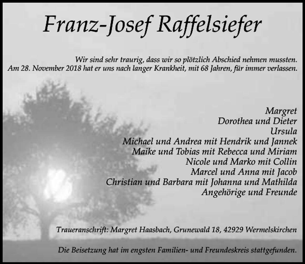 <p>Franz-Josef Raffelsiefer<br />Wir sind sehr traurig, dass wir so plötzlich Abschied nehmen mussten.<br />Am 28. November 2018 hat er uns nach langer Krankheit, mit 68 Jahren, für immer verlassen.</p><p>Margret<br />Dorothea und Dieter<br />Ursula<br />Michael und Andrea mit Hendrik und Jannek<br />Maike und Tobias mit Rebecca und Miriam<br />Nicole und Marko mit Collin<br />Marcel und Anna mit Jacob<br />Christian und Barbara mit Johanna und Mathilda<br />Angehörige und Freunde</p><p>Traueranschrift: Margret Haasbach, Grunewald 18, 42929 Wermelskirchen<br />Die Beisetzung hat im engsten Familien- und Freundeskreis stattgefunden.</p>