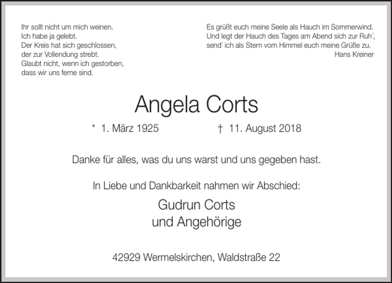 <p>Ihr sollt nicht um mich weinen.<br />Ich habe ja gelebt.<br />Der Kreis hat sich geschlossen,<br />der zur Vollendung strebt.<br />Glaubt nicht, wenn ich gestorben,<br />dass wir uns ferne sind.</p><p>Es grüßt euch meine Seele als Hauch im Sommerwind.<br />Und legt der Hauch des Tages am Abend sich zur Ruh´,<br />send´ ich als Stern vom Himmel euch meine Grüße zu.<br />Hans Kreiner</p><p>Angela Corts<br />* 1. März 1925</p><p>† 11. August 2018</p><p>Danke für alles, was du uns warst und uns gegeben hast.<br />In Liebe und Dankbarkeit nahmen wir Abschied:</p><p>Gudrun Corts<br />und Angehörige<br />42929 Wermelskirchen, Waldstraße 22</p>