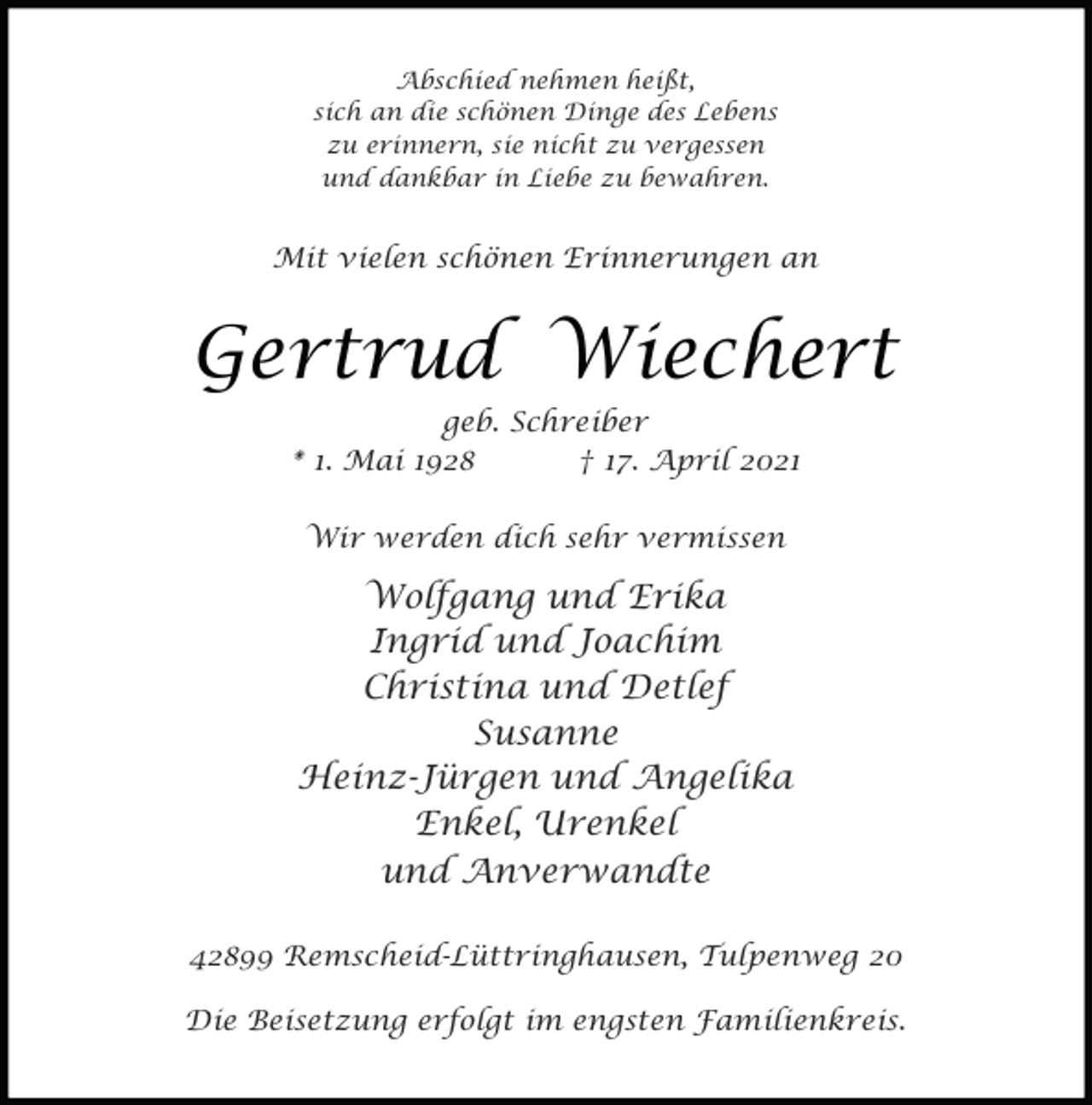 <p>Abschied nehmen heißt,<br />sich an die schönen Dinge des Lebens<br />zu erinnern, sie nicht zu vergessen<br />und dankbar in Liebe zu bewahren.</p><p>Mit vielen schönen Erinnerungen an</p><p>Gertrud Wiechert<br />geb. Schreiber<br />* 1. Mai 1928<br />† 17. April 2021<br />Wir werden dich sehr vermissen</p><p>Wolfgang und Erika<br />Ingrid und Joachim<br />Christina und Detlef<br />Susanne<br />Heinz-Jürgen und Angelika<br />Enkel, Urenkel<br />und Anverwandte<br />42899 Remscheid-Lüttringhausen, Tulpenweg 20<br />Die Beisetzung erfolgt im engsten Familienkreis.</p>