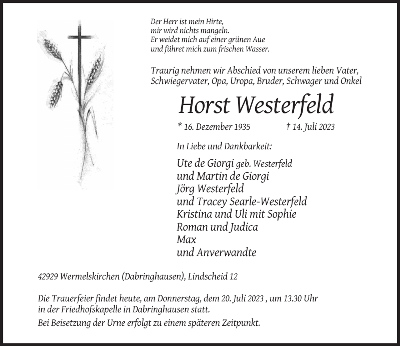 <p>Der Herr ist mein Hirte,<br />mir wird nichts mangeln.<br />Er weidet mich auf einer grünen Aue<br />und führet mich zum frischen Wasser.</p><p>Traurig nehmen wir Abschied von unserem lieben Vater,<br />Schwiegervater, Opa, Uropa, Bruder, Schwager und Onkel</p><p>Horst Westerfeld<br />* 16. Dezember 1935</p><p>† 14. Juli 2023</p><p>In Liebe und Dankbarkeit:</p><p>Ute de Giorgi geb. Westerfeld<br />und Martin de Giorgi<br />Jörg Westerfeld<br />und Tracey Searle-Westerfeld<br />Kristina und Uli mit Sophie<br />Roman und Judica<br />Max<br />und Anverwandte<br />42929 Wermelskirchen (Dabringhausen), Lindscheid 12<br />Die Trauerfeier findet heute, am Donnerstag, dem 20. Juli 2023 , um 13.30 Uhr<br />in der Friedhofskapelle in Dabringhausen statt.<br />Bei Beisetzung der Urne erfolgt zu einem späteren Zeitpunkt.</p>