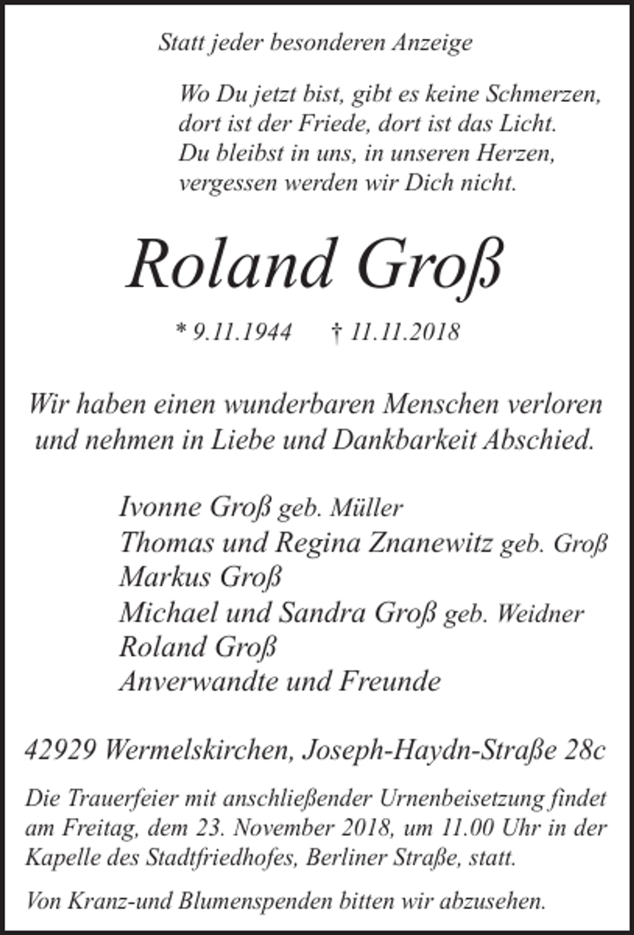 <p>Statt jeder besonderen Anzeige<br />Wo Du jetzt bist, gibt es keine Schmerzen,<br />dort ist der Friede, dort ist das Licht.<br />Du bleibst in uns, in unseren Herzen,<br />vergessen werden wir Dich nicht.</p><p>Roland Groß<br />* 9.11.1944</p><p>† 11.11.2018</p><p>Wir haben einen wunderbaren Menschen verloren<br />und nehmen in Liebe und Dankbarkeit Abschied.</p><p>Ivonne Groß geb. Müller<br />Thomas und Regina Znanewitz geb. Groß<br />Markus Groß<br />Michael und Sandra Groß geb. Weidner<br />Roland Groß<br />Anverwandte und Freunde<br />42929 Wermelskirchen, Joseph-Haydn-Straße 28c<br />Die Trauerfeier mit anschließender Urnenbeisetzung findet<br />am Freitag, dem 23. November 2018, um 11.00 Uhr in der<br />Kapelle des Stadtfriedhofes, Berliner Straße, statt.<br />Von Kranz-und Blumenspenden bitten wir abzusehen.</p>