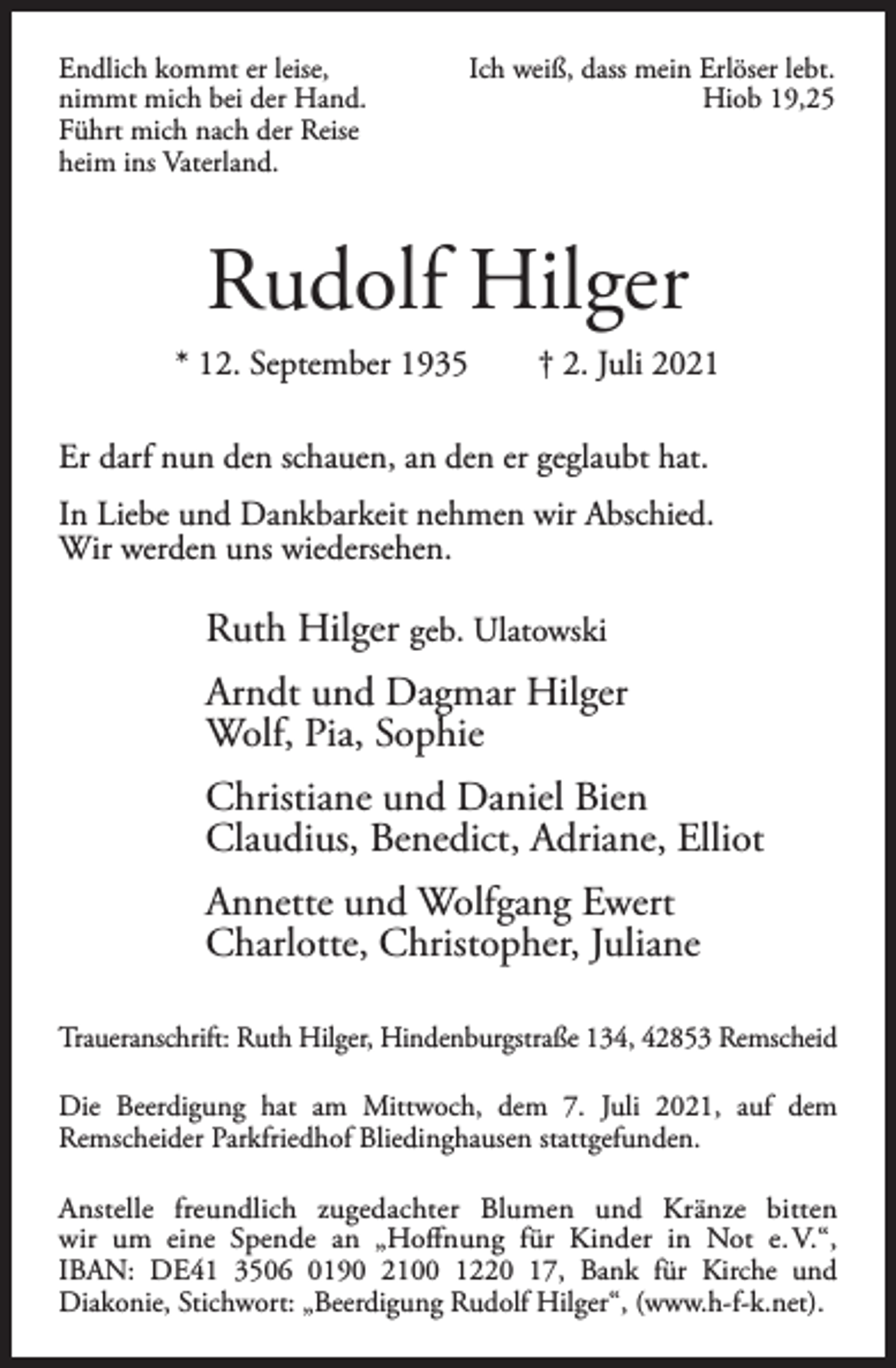 <p>Endlich kommt er leise,<br />nimmt mich bei der Hand.<br />Führt mich nach der Reise<br />heim ins Vaterland.</p><p>Ich weiß, dass mein Erlöser lebt.<br />Hiob 19,25</p><p>Rudolf Hilger<br />* 12. September 1935</p><p>† 2. Juli 2021</p><p>Er darf nun den schauen, an den er geglaubt hat.<br />In Liebe und Dankbarkeit nehmen wir Abschied.<br />Wir werden uns wiedersehen.</p><p>Ruth Hilger geb. Ulatowski<br />Arndt und Dagmar Hilger<br />Wolf, Pia, Sophie<br />Christiane und Daniel Bien<br />Claudius, Benedict, Adriane, Elliot<br />Annette und Wolfgang Ewert<br />Charlotte, Christopher, Juliane<br />Traueranschrift: Ruth Hilger, Hindenburgstraße 134, 42853 Remscheid<br />Die Beerdigung hat am Mittwoch, dem 7. Juli 2021, auf dem<br />Remscheider Parkfriedhof Bliedinghausen stattgefunden.<br />Anstelle freundlich zugedachter Blumen und Kränze bitten<br />wir um eine Spende an „Hoffnung für Kinder in Not e. V.“,<br />IBAN: DE41 3506 0190 2100 1220 17, Bank für Kirche und<br />Diakonie, Stichwort: „Beerdigung Rudolf Hilger“, (www.h-f-k.net).</p>
