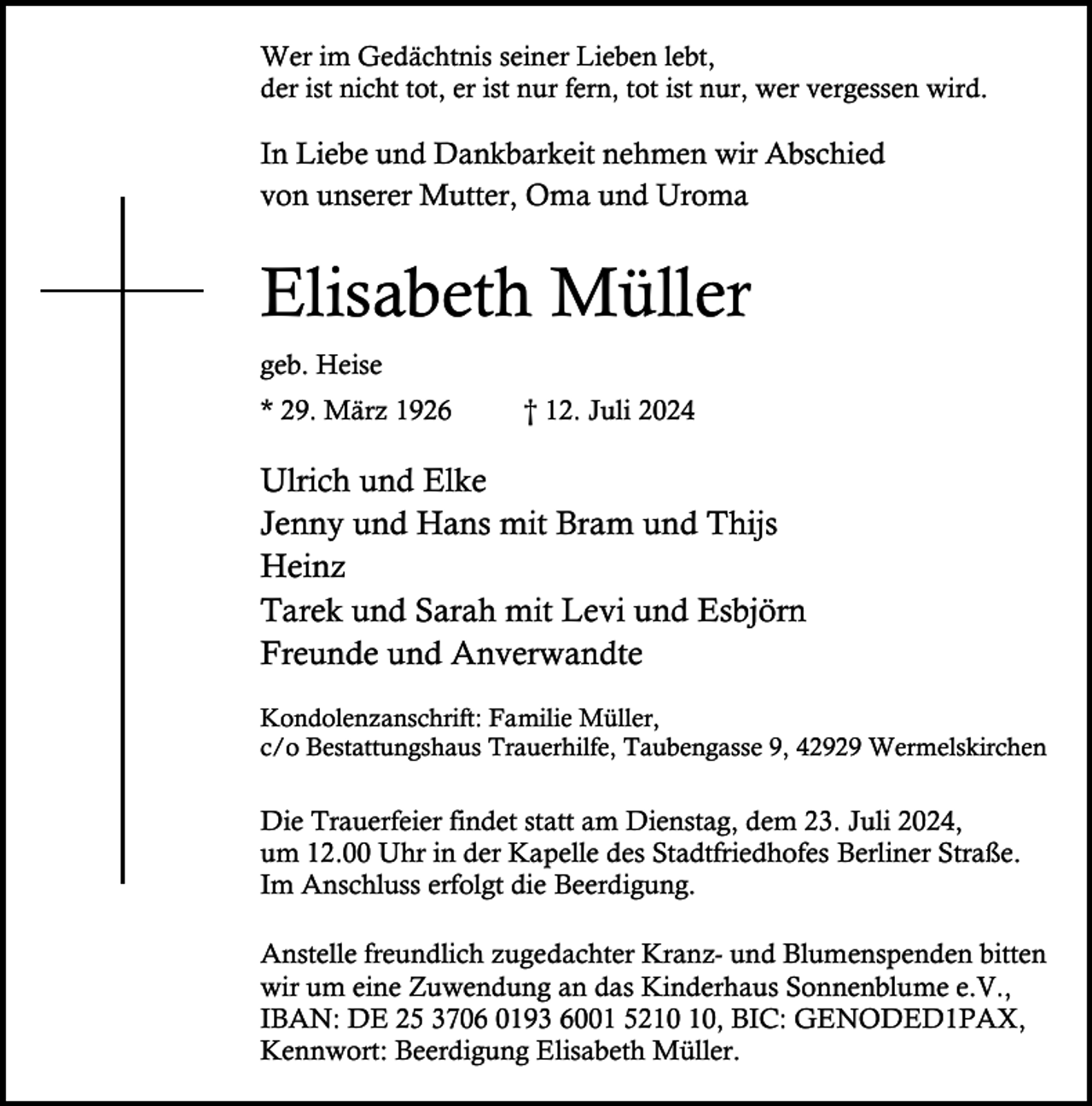 <p>Wer im Gedächtnis seiner Lieben lebt,<br />der ist nicht tot, er ist nur fern, tot ist nur, wer vergessen wird.</p><p>In Liebe und Dankbarkeit nehmen wir Abschied<br />von unserer Mutter, Oma und Uroma</p><p>Elisabeth Müller<br />geb. Heise<br />* 29. März 1926</p><p>† 12. Juli 2024</p><p>Ulrich und Elke<br />Jenny und Hans mit Bram und Thijs<br />Heinz<br />Tarek und Sarah mit Levi und Esbjörn<br />Freunde und Anverwandte<br />Kondolenzanschrift: Familie Müller,<br />c/o Bestattungshaus Trauerhilfe, Taubengasse 9, 42929 Wermelskirchen</p><p>Die Trauerfeier findet statt am Dienstag, dem 23. Juli 2024,<br />um 12.00 Uhr in der Kapelle des Stadtfriedhofes Berliner Straße.<br />Im Anschluss erfolgt die Beerdigung.<br />Anstelle freundlich zugedachter Kranz- und Blumenspenden bitten<br />wir um eine Zuwendung an das Kinderhaus Sonnenblume e.V.,<br />IBAN: DE 25 3706 0193 6001 52, BIC: GENODED1PAX,<br />Kennwort: Beerdigung Elisabeth Müller.</p>