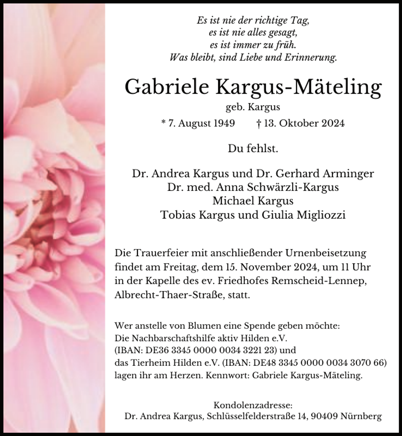 <p>Es ist nie der richtige Tag,<br />es ist nie alles gesagt,<br />es ist immer zu früh.<br />Was bleibt, sind Liebe und Erinnerung.</p><p>Gabriele Kargus-Mäteling<br />geb. Kargus<br />* 7. August 1949</p><p>† 13. Oktober 2024</p><p>Du fehlst.<br />Dr. Andrea Kargus und Dr. Gerhard Arminger<br />Dr. med. Anna Schwärzli-Kargus<br />Michael Kargus<br />Tobias Kargus und Giulia Migliozzi<br />Die Trauerfeier mit anschließender Urnenbeisetzung<br />findet am Freitag, dem 15. November 2024, um 11 Uhr<br />in der Kapelle des ev. Friedhofes Remscheid-Lennep,<br />Albrecht-Thaer-Straße, statt.<br />Wer anstelle von Blumen eine Spende geben möchte:<br />Die Nachbarschaftshilfe aktiv Hilden e.V.<br />(IBAN: DE36 3345 0034 3221 23) und<br />das Tierheim Hilden e.V. (IBAN: DE48 3345 0034 3070 66)<br />lagen ihr am Herzen. Kennwort: Gabriele Kargus-Mäteling.</p><p>Kondolenzadresse:<br />Dr. Andrea Kargus, Schlüsselfelderstraße 14, 90409 Nürnberg</p>