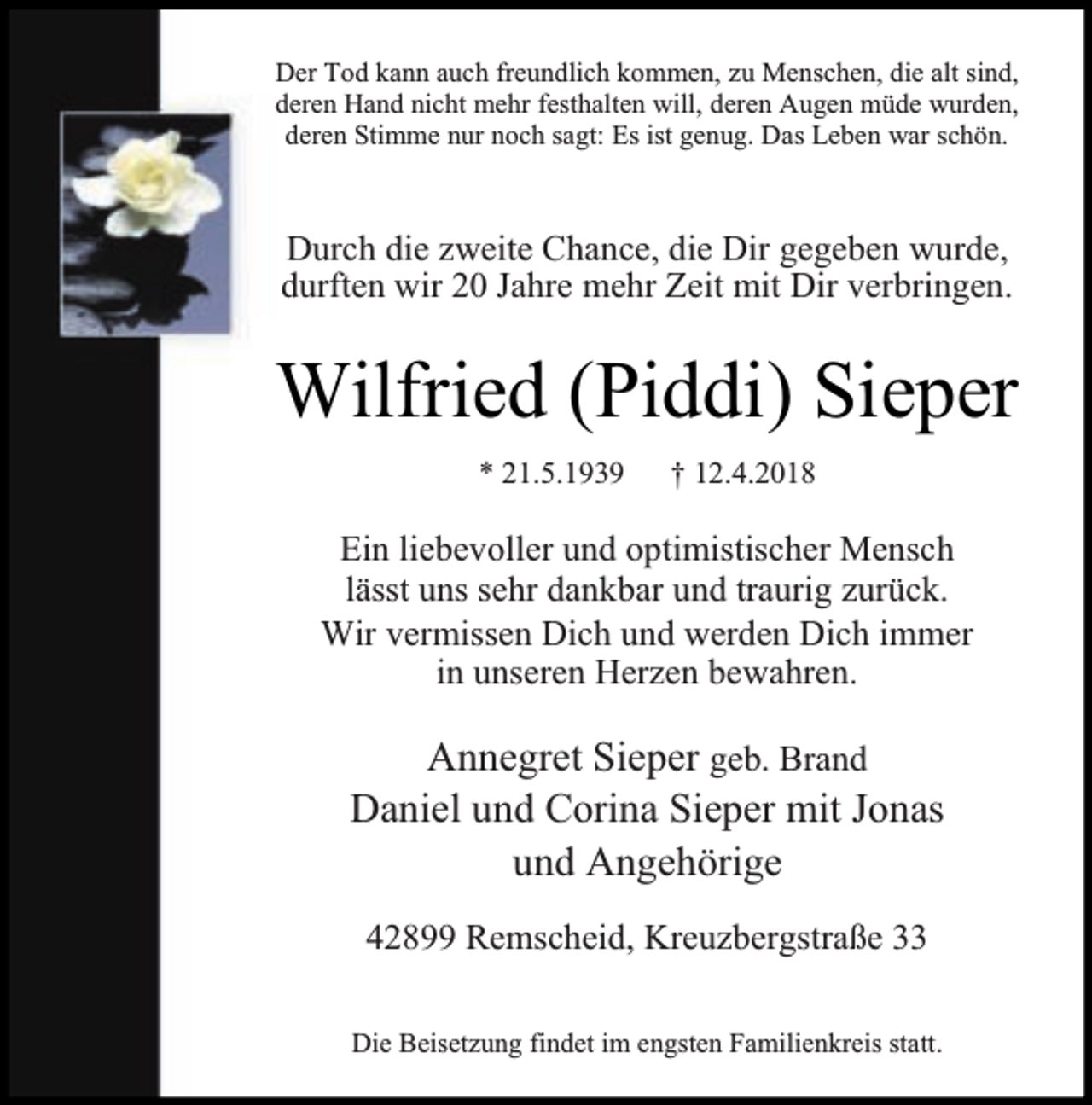 <p>Der Tod kann auch freundlich kommen, zu Menschen, die alt sind,<br />deren Hand nicht mehr festhalten will, deren Augen müde wurden,<br />deren Stimme nur noch sagt: Es ist genug. Das Leben war schön.</p><p>Durch die zweite Chance, die Dir gegeben wurde,<br />durften wir 20 Jahre mehr Zeit mit Dir verbringen.</p><p>Wilfried (Piddi) Sieper<br />* 21.5.1939</p><p>† 12.4.2018</p><p>Ein liebevoller und optimistischer Mensch<br />lässt uns sehr dankbar und traurig zurück.<br />Wir vermissen Dich und werden Dich immer<br />in unseren Herzen bewahren.</p><p>Annegret Sieper geb. Brand<br />Daniel und Corina Sieper mit Jonas<br />und Angehörige<br />42899 Remscheid, Kreuzbergstraße 33<br />Die Beisetzung findet im engsten Familienkreis statt.</p>