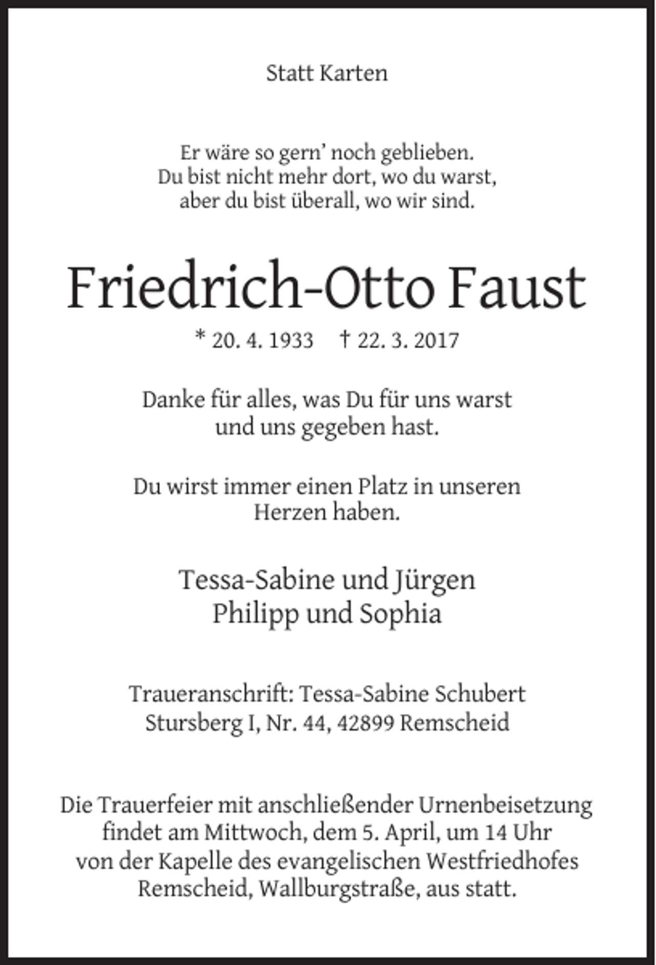<p>Statt Karten</p><p>Er wäre so gern’ noch geblieben.<br />Du bist nicht mehr dort, wo du warst,<br />aber du bist überall, wo wir sind.</p><p>Friedrich-Otto Faust<br />* 20. 4. 1933 † 22. 3. 2017<br />Danke für alles, was Du für uns warst<br />und uns gegeben hast.<br />Du wirst immer einen Platz in unseren<br />Herzen haben.</p><p>Tessa-Sabine und Jürgen<br />Philipp und Sophia<br />Traueranschrift: Tessa-Sabine Schubert<br />Stursberg I, Nr. 44, 42899 Remscheid</p><p>Die Trauerfeier mit anschließender Urnenbeisetzung<br />findet am Mittwoch, dem 5. April, um 14 Uhr<br />von der Kapelle des evangelischen Westfriedhofes<br />Remscheid, Wallburgstraße, aus statt.</p>