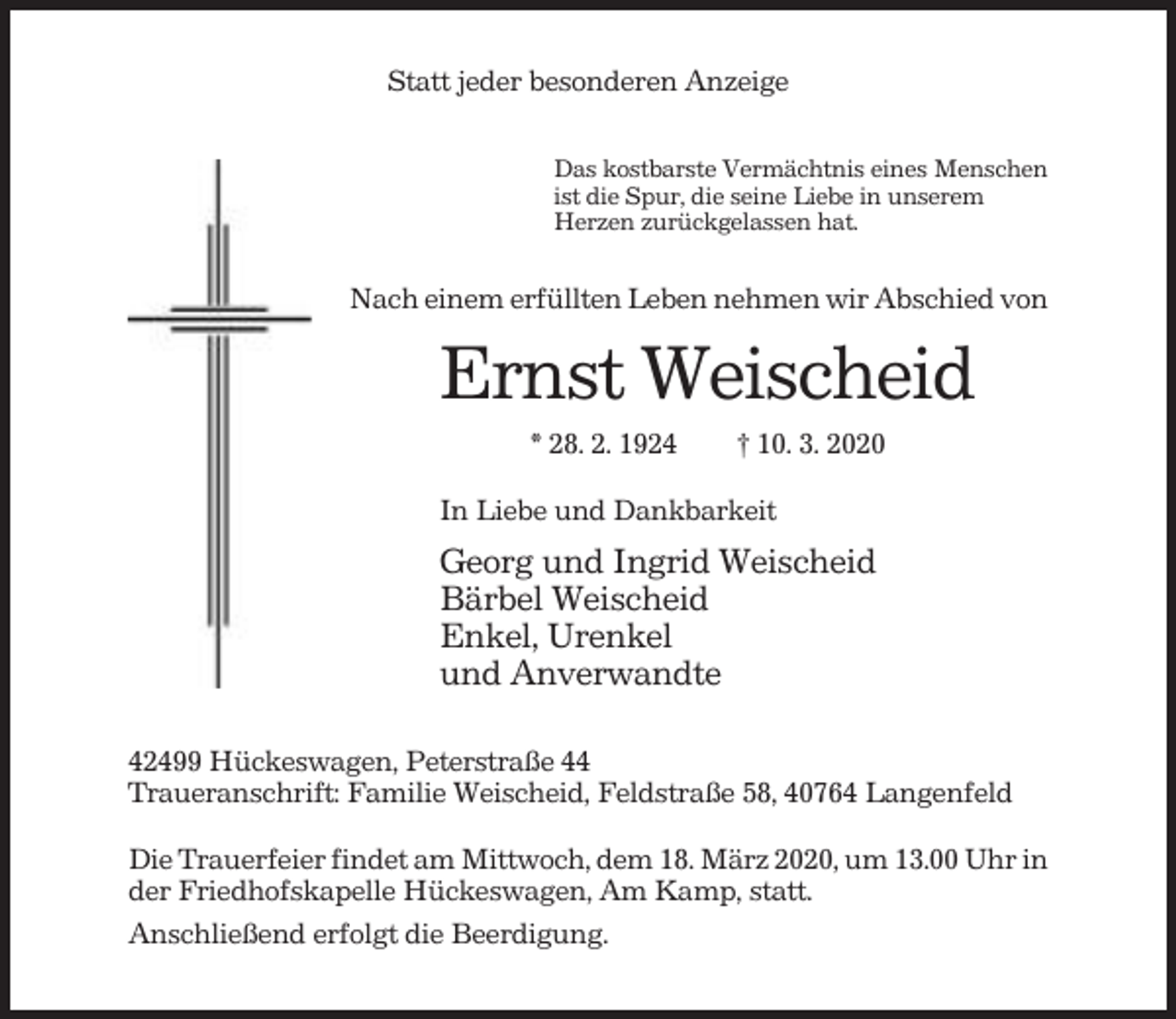 <p>Statt jeder besonderen Anzeige<br />Das kostbarste Vermächtnis eines Menschen<br />ist die Spur, die seine Liebe in unserem<br />Herzen zurückgelassen hat.</p><p>Nach einem erfüllten Leben nehmen wir Abschied von</p><p>Ernst Weischeid<br />* 28. 2. 1924</p><p>† 10. 3. 2020</p><p>In Liebe und Dankbarkeit</p><p>Georg und Ingrid Weischeid<br />Bärbel Weischeid<br />Enkel, Urenkel<br />und Anverwandte<br />42499 Hückeswagen, Peterstraße 44<br />Traueranschrift: Familie Weischeid, Feldstraße 58, 40764 Langenfeld<br />Die Trauerfeier findet am Mittwoch, dem 18. März 2020, um 13.00 Uhr in<br />der Friedhofskapelle Hückeswagen, Am Kamp, statt.<br />Anschließend erfolgt die Beerdigung.</p>