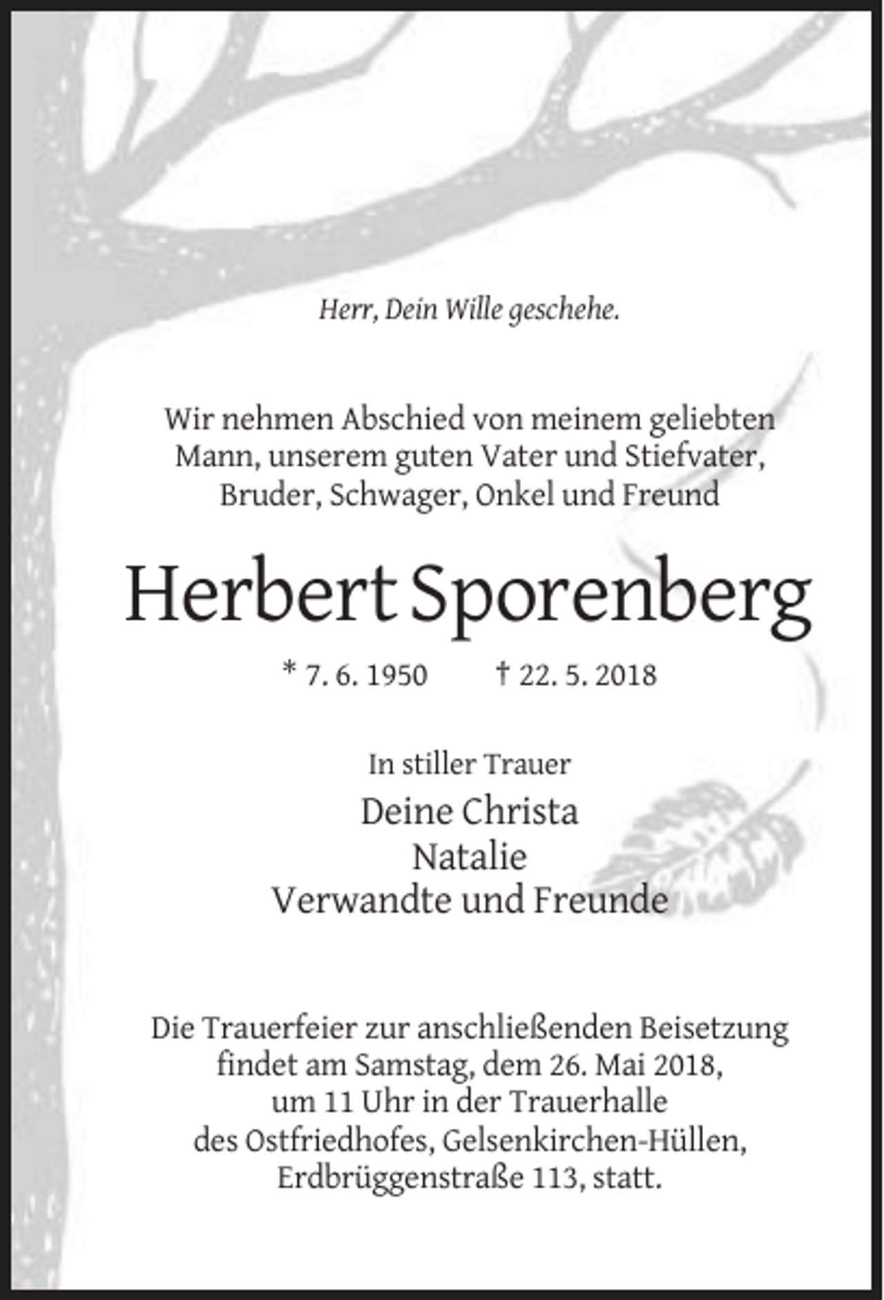 <p>Herr, Dein Wille geschehe.</p><p>Wir nehmen Abschied von meinem geliebten<br />Mann, unserem guten Vater und Stiefvater,<br />Bruder, Schwager, Onkel und Freund</p><p>Herbert Sporenberg<br />* 7. 6. 1950</p><p>† 22. 5. 2018</p><p>In stiller Trauer</p><p>Deine Christa<br />Natalie<br />Verwandte und Freunde</p><p>Die Trauerfeier zur anschließenden Beisetzung<br />findet am Samstag, dem 26. Mai 2018,<br />um 11 Uhr in der Trauerhalle<br />des Ostfriedhofes, Gelsenkirchen-Hüllen,<br />Erdbrüggenstraße 113, statt.</p>