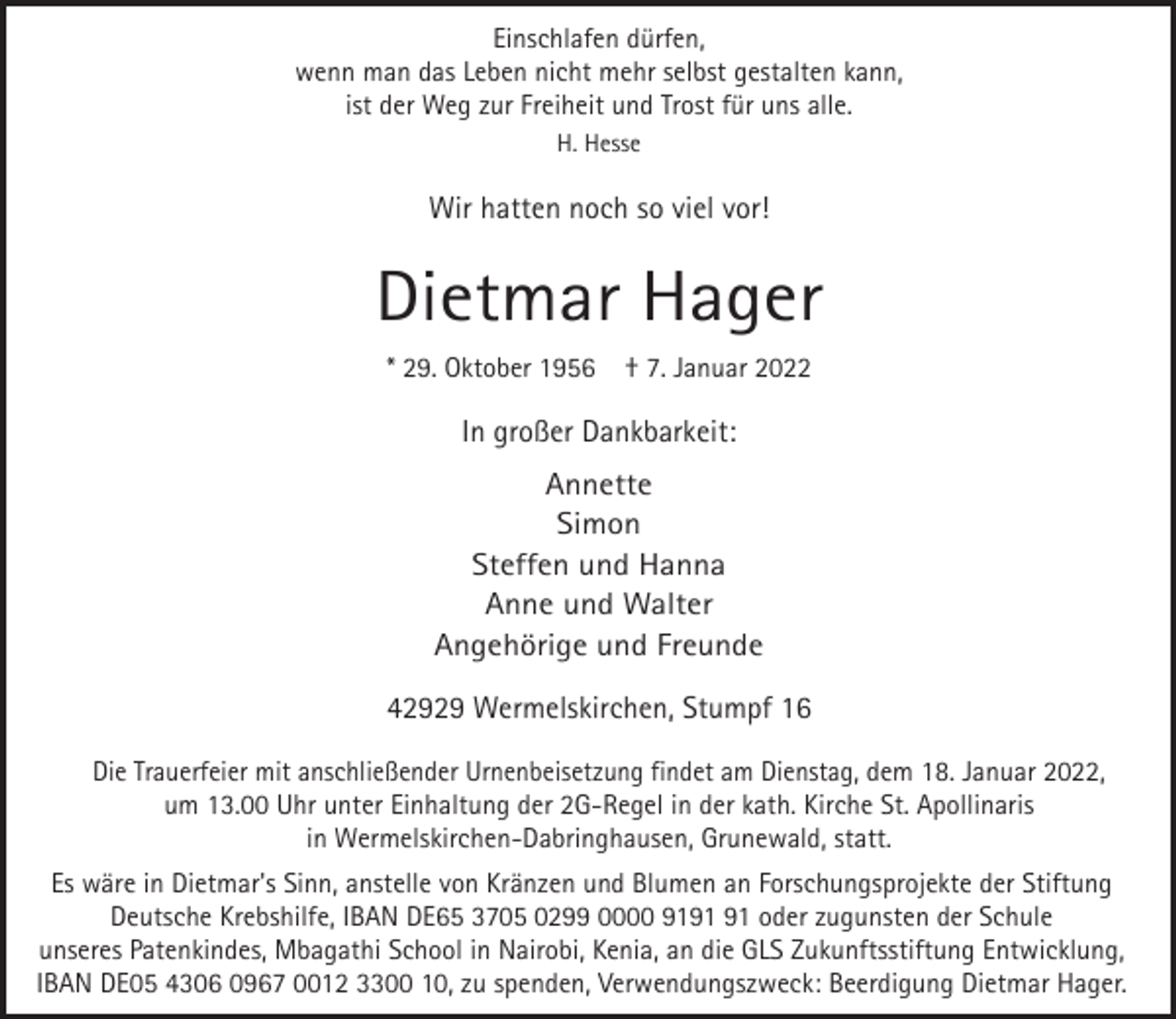 <p>Einschlafen dürfen,<br />wenn man das Leben nicht mehr selbst gestalten kann,<br />ist der Weg zur Freiheit und Trost für uns alle.<br />H. Hesse</p><p>Wir hatten noch so viel vor!</p><p>Dietmar Hager<br />* 29. Oktober 1956</p><p>† 7. Januar 2022</p><p>In großer Dankbarkeit:<br />Annette<br />Simon<br />Steffen und Hanna<br />Anne und Walter<br />Angehörige und Freunde</p><p>42929 Wermelskirchen, Stumpf 16<br />Die Trauerfeier mit anschließender Urnenbeisetzung findet am Dienstag, dem 18. Januar 2022,<br />um 13.00 Uhr unter Einhaltung der 2G-Regel in der kath. Kirche St. Apollinaris<br />in Wermelskirchen-Dabringhausen, Grunewald, statt.</p><p>Es wäre in Dietmar's Sinn, anstelle von Kränzen und Blumen an Forschungsprojekte der Stiftung<br />Deutsche Krebshilfe, IBAN DE65 3705 0299 0000 91 oder zugunsten der Schule<br />unseres Patenkindes, Mbagathi School in Nairobi, Kenia, an die GLS Zukunftsstiftung Entwicklung,<br />IBAN DE05 4306 0967 0012 3300 10, zu spenden, Verwendungszweck: Beerdigung Dietmar Hager.</p>