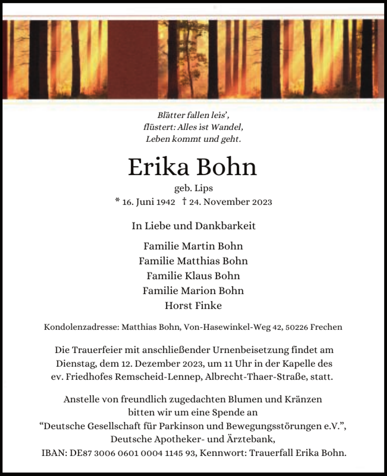 <p>Blätter fallen leis’,<br />flüstert: Alles ist Wandel,<br />Leben kommt und geht.</p><p>Erika Bohn</p><p>geb. Lips<br />* 16. Juni 1942 † 24. November 2023</p><p>In Liebe und Dankbarkeit<br />Familie Martin Bohn<br />Familie Matthias Bohn<br />Familie Klaus Bohn<br />Familie Marion Bohn<br />Horst Finke<br />Kondolenzadresse: Matthias Bohn, Von-Hasewinkel-Weg 42, 50226 Frechen</p><p>Die Trauerfeier mit anschließender Urnenbeisetzung findet am<br />Dienstag, dem 12. Dezember 2023, um 11 Uhr in der Kapelle des<br />ev. Friedhofes Remscheid-Lennep, Albrecht-Thaer-Straße, statt.<br />Anstelle von freundlich zugedachten Blumen und Kränzen<br />bitten wir um eine Spende an<br />“Deutsche Gesellschaft für Parkinson und Bewegungsstörungen e.V.”,<br />Deutsche Apotheker- und Ärztebank,<br />IBAN: DE87 3001 0004 1145 93, Kennwort: Trauerfall Erika Bohn.</p>