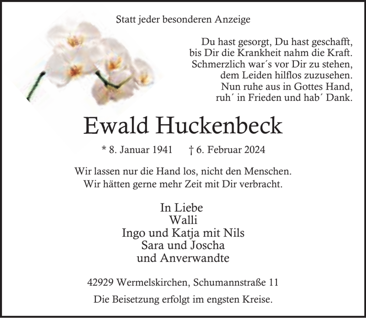 <p>A<br />Statt jeder besonderen Anzeige<br />Du hast gesorgt, Du hast geschafft,<br />bis Dir die Krankheit nahm die Kraft.<br />Schmerzlich war´s vor Dir zu stehen,<br />dem Leiden hilflos zuzusehen.<br />Nun ruhe aus in Gottes Hand,<br />ruh´ in Frieden und hab´ Dank.</p><p>Ewald<br />wald Huckenbeck<br />* 8. Januar 1941</p><p>† 6. Februar 2024</p><p>Wir lassen nur die Hand los, nicht den Menschen.<br />Wir hätten gerne mehr Zeit mit Dir verbracht.</p><p>In Liebe<br />Walli<br />Ingo und Katja mit Nils<br />Sara und Joscha<br />und Anverwandte<br />42929 Wermelskirchen, Schumannstraße 11<br />Die Beisetzung erfolgt im engsten Kreise.</p>