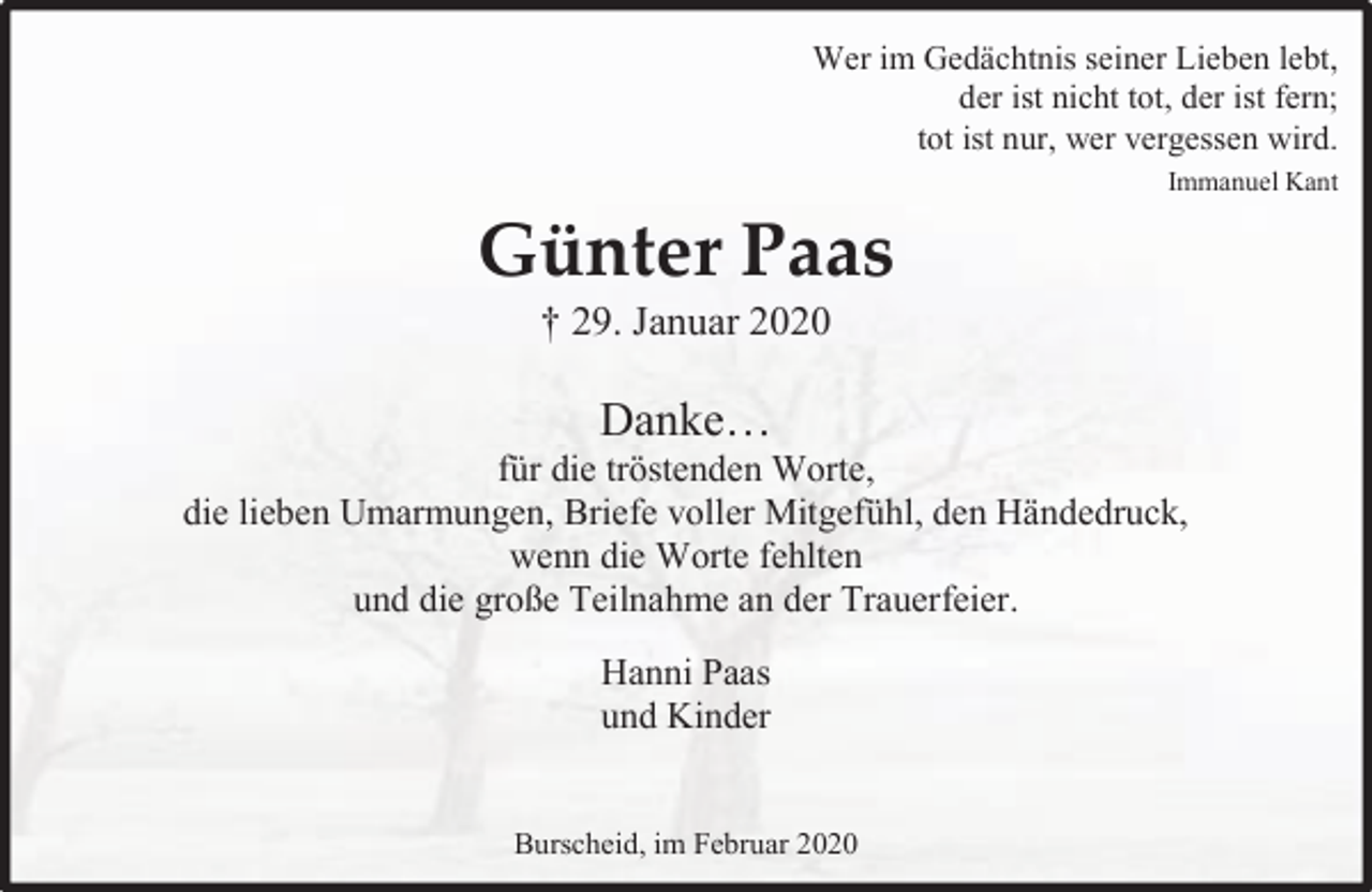 <p>Wer im Gedächtnis seiner Lieben lebt,<br />der ist nicht tot, der ist fern;<br />tot ist nur, wer vergessen wird.<br />Immanuel Kant</p><p>Günter Paas<br />† 29. Januar 2020</p><p>Danke…</p><p>für die tröstenden Worte,<br />die lieben Umarmungen, Briefe voller Mitgefühl, den Händedruck,<br />wenn die Worte fehlten<br />und die große Teilnahme an der Trauerfeier.<br />Hanni Paas<br />und Kinder<br />Burscheid, im Februar 2020</p>