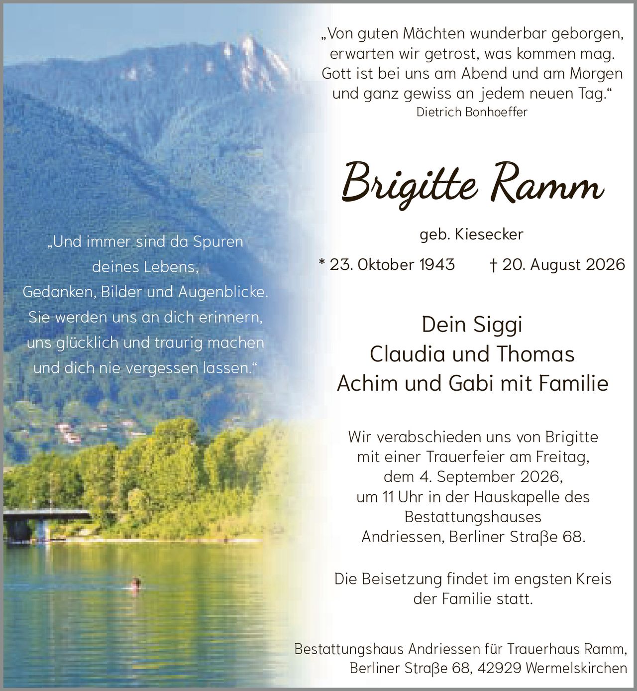 <p>„Von guten Mächten wunderbar geborgen,
erwarten wir getrost, was kommen mag.
Gott ist bei uns am Abend und am Morgen
und ganz gewiss an jedem neuen Tag."<br>
Dietrich Bonhoeffer</p>

<p><strong>Brigitte Ramm</strong><br>
geb. Kiesecker<br>
* 23. Oktober 1943 † 20. August 2026</p>

<p>Dein Siggi<br>
Claudia und Thomas<br>
Achim und Gabi mit Familie</p>

<p>„Und immer sind da Spuren
deines Lebens,
Gedanken, Bilder und Augenblicke.
Sie werden uns an dich erinnern,
uns glücklich und traurig machen
und dich nie vergessen lassen."</p>

<p>Wir verabschieden uns von Brigitte
mit einer Trauerfeier am Freitag,
dem 4. September 2026,
um 11 Uhr in der Hauskapelle des
Bestattungshauses
Andriessen, Berliner Straße 68.</p>

<p>Die Beisetzung findet im engsten Kreis
der Familie statt.</p>

<p>Bestattungshaus Andriessen für Trauerhaus Ramm,
Berliner Straße 68, 42929 Wermelskirchen</p>