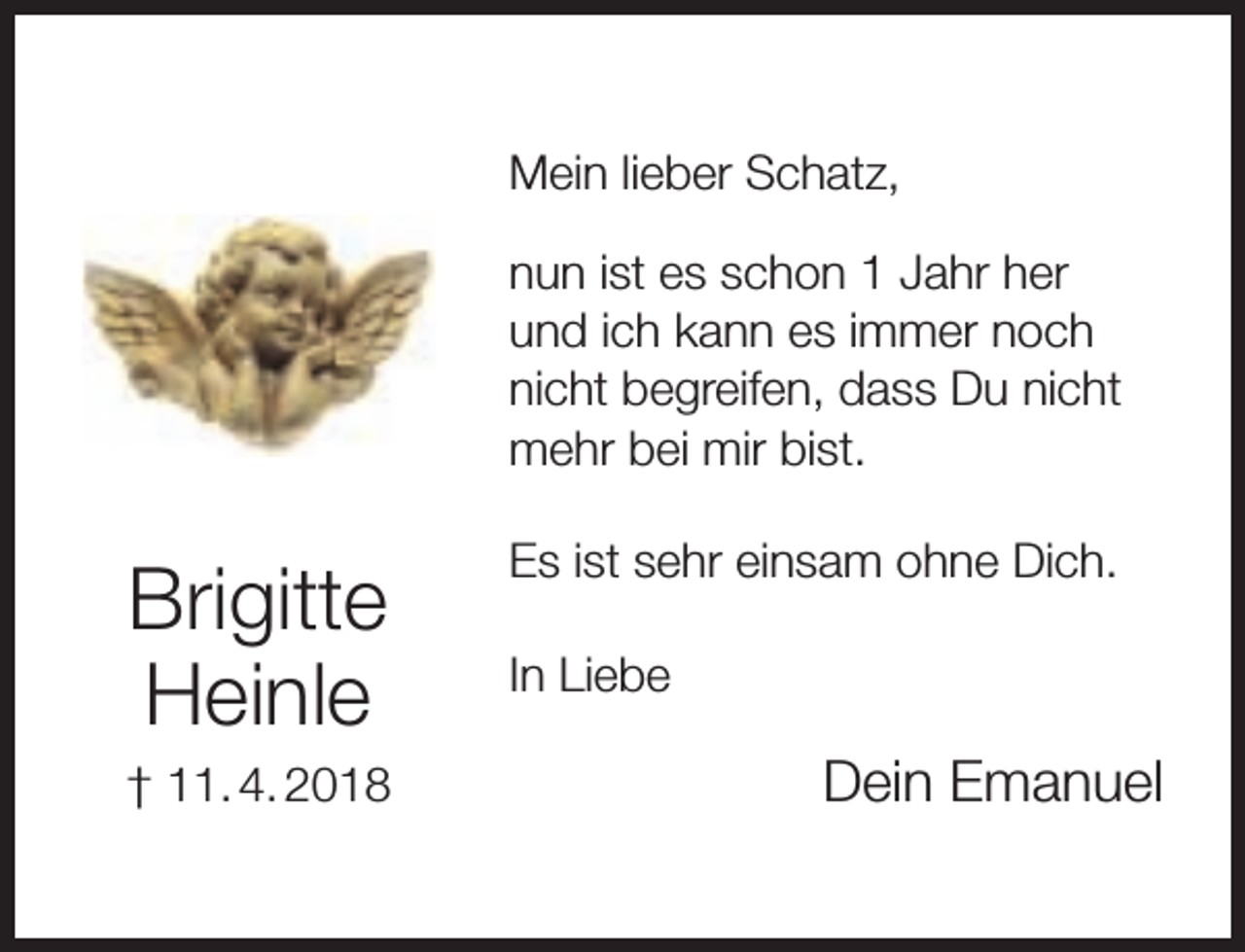 <p>Mein lieber Schatz,<br />nun ist es schon 1 Jahr her<br />und ich kann es immer noch<br />nicht begreifen, dass Du nicht<br />mehr bei mir bist.</p><p>Brigitte<br />Heinle<br />† 11. 4. 2018</p><p>Es ist sehr einsam ohne Dich.<br />In Liebe</p><p>Dein Emanuel</p>