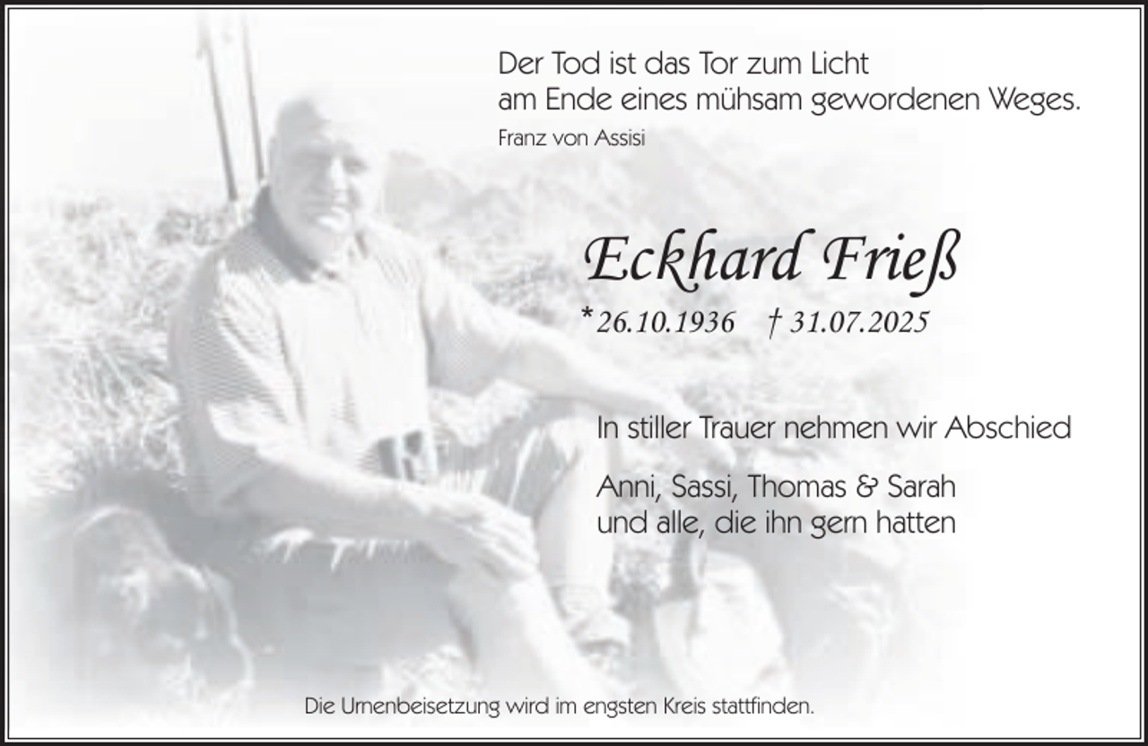 <p>Der Tod ist das Tor zum Licht<br />am Ende eines mühsam gewordenen Weges.<br />Franz von Assisi</p><p>Eckhard Frieß<br />*26.10.1936 † 31.07.2025</p><p>In stiller Trauer nehmen wir Abschied<br />Anni, Sassi, Thomas &amp; Sarah<br />und alle, die ihn gern hatten</p><p>Die Urnenbeisetzung wird im engsten Kreis stattfinden.</p>