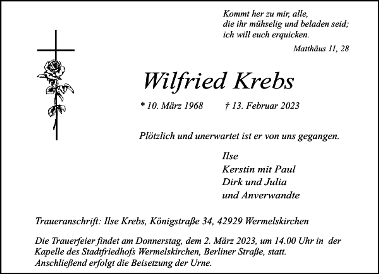 <p>Kommt her zu mir, alle,<br />die ihr mühselig und beladen seid;<br />ich will euch erquicken.<br />Matthäus 11, 28</p><p>Wilfried Krebs<br />* 10. März 1968</p><p>† 13. Februar 2023</p><p>Plötzlich und unerwartet ist er von uns gegangen.<br />Ilse<br />Kerstin mit Paul<br />Dirk und Julia<br />und Anverwandte<br />Traueranschrift: Ilse Krebs, Königstraße 34, 42929 Wermelskirchen<br />Die Trauerfeier findet am Donnerstag, dem 2. März 2023, um 14.00 Uhr in der<br />Kapelle des Stadtfriedhofs Wermelskirchen, Berliner Straße, statt.<br />Anschließend erfolgt die Beisetzung der Urne.</p>