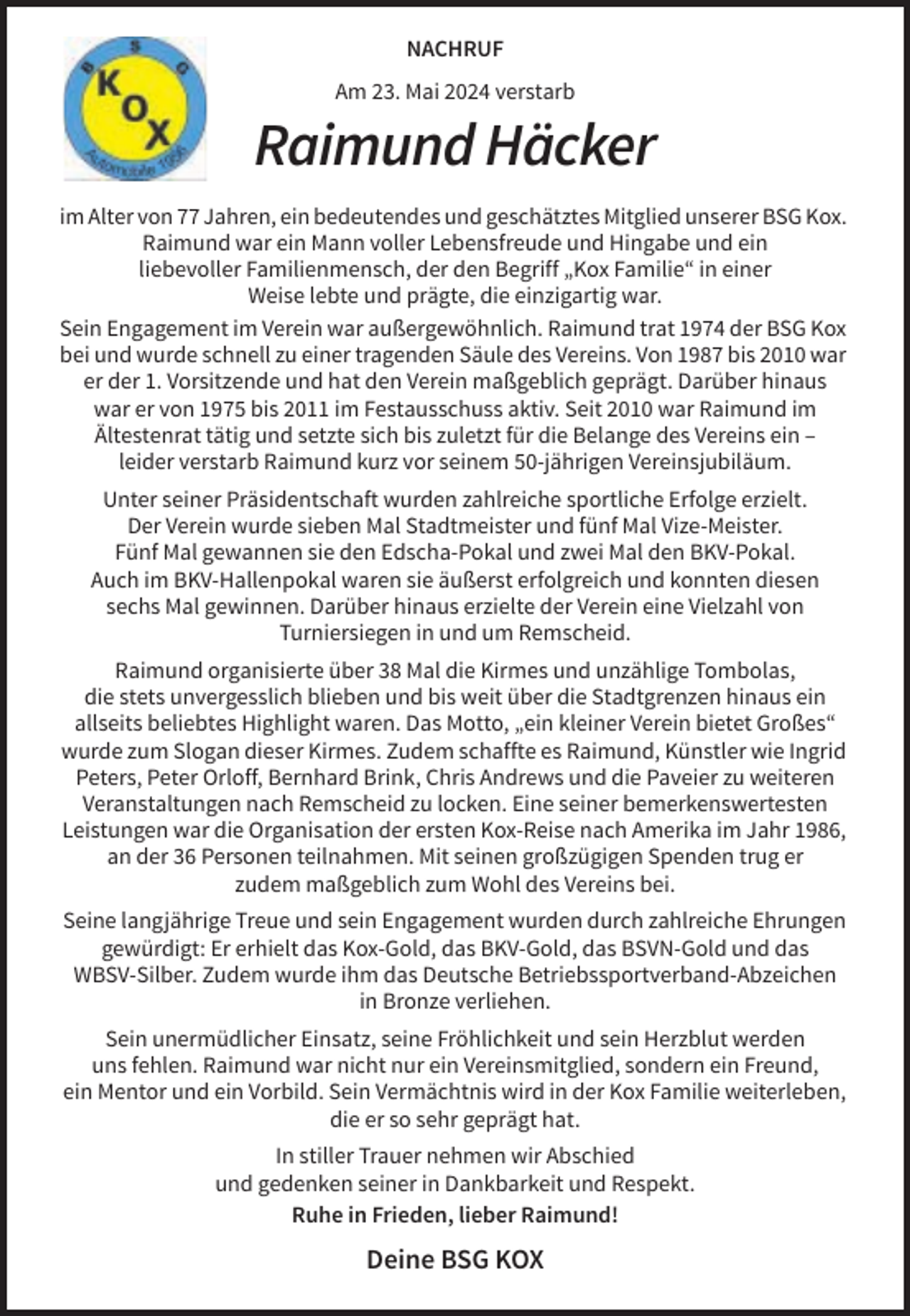 <p>NACHRUF<br />Am 23. Mai 2024 verstarb</p><p>Raimund Häcker<br />im Alter von 77 Jahren, ein bedeutendes und geschätztes Mitglied unserer BSG Kox.<br />Raimund war ein Mann voller Lebensfreude und Hingabe und ein<br />liebevoller Familienmensch, der den Begriff „Kox Familie“ in einer<br />Weise lebte und prägte, die einzigartig war.<br />Sein Engagement im Verein war außergewöhnlich. Raimund trat 1974 der BSG Kox<br />bei und wurde schnell zu einer tragenden Säule des Vereins. Von 1987 bis 2010 war<br />er der 1. Vorsitzende und hat den Verein maßgeblich geprägt. Darüber hinaus<br />war er von 1975 bis 2011 im Festausschuss aktiv. Seit 2010 war Raimund im<br />Ältestenrat tätig und setzte sich bis zuletzt für die Belange des Vereins ein –<br />leider verstarb Raimund kurz vor seinem 50-jährigen Vereinsjubiläum.<br />Unter seiner Präsidentschaft wurden zahlreiche sportliche Erfolge erzielt.<br />Der Verein wurde sieben Mal Stadtmeister und fünf Mal Vize-Meister.<br />Fünf Mal gewannen sie den Edscha-Pokal und zwei Mal den BKV-Pokal.<br />Auch im BKV-Hallenpokal waren sie äußerst erfolgreich und konnten diesen<br />sechs Mal gewinnen. Darüber hinaus erzielte der Verein eine Vielzahl von<br />Turniersiegen in und um Remscheid.<br />Raimund organisierte über 38 Mal die Kirmes und unzählige Tombolas,<br />die stets unvergesslich blieben und bis weit über die Stadtgrenzen hinaus ein<br />allseits beliebtes Highlight waren. Das Motto, „ein kleiner Verein bietet Großes“<br />wurde zum Slogan dieser Kirmes. Zudem schaffte es Raimund, Künstler wie Ingrid<br />Peters, Peter Orloff, Bernhard Brink, Chris Andrews und die Paveier zu weiteren<br />Veranstaltungen nach Remscheid zu locken. Eine seiner bemerkenswertesten<br />Leistungen war die Organisation der ersten Kox-Reise nach Amerika im Jahr 1986,<br />an der 36 Personen teilnahmen. Mit seinen großzügigen Spenden trug er<br />zudem maßgeblich zum Wohl des Vereins bei.<br />Seine langjährige Treue und sein Engagement wurden durch zahlreiche Ehrungen<br />gewürdigt: Er erhielt das Kox-Gold, das BKV-Gold, das BSVN-Gold und das<br />WBSV-Silber. Zudem wurde ihm das Deutsche Betriebssportverband-Abzeichen<br />in Bronze verliehen.<br />Sein unermüdlicher Einsatz, seine Fröhlichkeit und sein Herzblut werden<br />uns fehlen. Raimund war nicht nur ein Vereinsmitglied, sondern ein Freund,<br />ein Mentor und ein Vorbild. Sein Vermächtnis wird in der Kox Familie weiterleben,<br />die er so sehr geprägt hat.<br />In stiller Trauer nehmen wir Abschied<br />und gedenken seiner in Dankbarkeit und Respekt.<br />Ruhe in Frieden, lieber Raimund!</p><p>Deine BSG KOX</p>